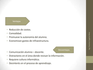• Reducción de costos.
• Comodidad.
• Promueve la autonomía del alumno.
• Economizan gastos de infraestructura.
• Comunicación alumno – docente.
• Distractores en el área donde revisan la información.
• Requiere cultura informática.
• Desinterés en el proceso de aprendizaje.
Ing.FranciscoEugenioPérez
Ventajas
Desventajas.
 