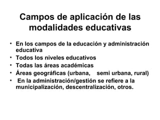 Campos de aplicación de las
modalidades educativas
• En los campos de la educación y administración
educativa
• Todos los niveles educativos
• Todas las áreas académicas
• Áreas geográficas (urbana, semi urbana, rural)
• En la administración/gestión se refiere a la
municipalización, descentralización, otros.

 