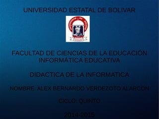 UNIVERSIDAD ESTATAL DE BOLIVAR
FACULTAD DE CIENCIAS DE LA EDUCACIÓN
INFORMÁTICA EDUCATIVA
DIDACTICA DE LA INFORMATICA
NOMBRE: ALEX BERNARDO VERDEZOTO ALARCON
CICLO: QUINTO
2014-2015
 