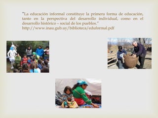 “La educación informal constituye la primera forma de educación,
tanto en la perspectiva del desarrollo individual, como en el
desarrollo histórico – social de los pueblos.”
http://www.inau.gub.uy/biblioteca/eduformal.pdf
 