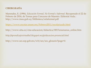 CIBERGRAFÍA
Marenales, E. (1996). Educación Formal, No Formal e Informal. Recuperado el 22 de
Febrero de 2016, de Temas para Concurso de Maestro. Editorial Aula.:
http://www.inau.gub.uy/biblioteca/eduformal.pdf
https://www.escolar.unam.mx/Febrero2011/escolarizado.html
http://www.uhu.es/cine.educacion/didactica/0017ensenanza_online.htm
http://aprendizajevirtualhel.blogspot.mx/p/educacion-presencial.html
http://www.ses.sep.gob.mx/wb/ses/ses_glosario?page=4
 