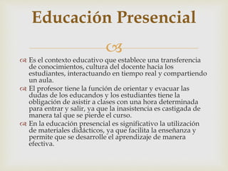 
Educación Presencial
 Es el contexto educativo que establece una transferencia
de conocimientos, cultura del docente hacia los
estudiantes, interactuando en tiempo real y compartiendo
un aula.
 El profesor tiene la función de orientar y evacuar las
dudas de los educandos y los estudiantes tiene la
obligación de asistir a clases con una hora determinada
para entrar y salir, ya que la inasistencia es castigada de
manera tal que se pierde el curso.
 En la educación presencial es significativo la utilización
de materiales didácticos, ya que facilita la enseñanza y
permite que se desarrolle el aprendizaje de manera
efectiva.
 