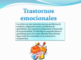 Los niños con este trastorno acarrean problemas de
conducta, adaptación social, y problemas de
aprendizaje. Este trastorno compromete el desarrollo
de la personalidad. El niño deja en segundo plano el
aprendizaje pero al no estar afectado directamente
logra rendir los contenidos en la evaluación o
recuperación.
 