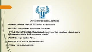 UNIVERSIDAD TECNOLÓGICA DE MÉXICO
•NOMBRE COMPLETO DE LA MAESTRIA: En Educación
•MATERIA: Innovación en Modalidades Educativas.
•TITULO DEL ENTREGABLE: Modalidades Educativas. ¿Cuál modalidad educativa es la
idónea para un adulto de 40 años pueda estudiar?
•ALUMNO: Jorge Montejo Pérez.
•PROFESOR: Dr. Juan De Jesús Alvarado Ortiz
•FECHA. 18 de Abril del 2020.
 