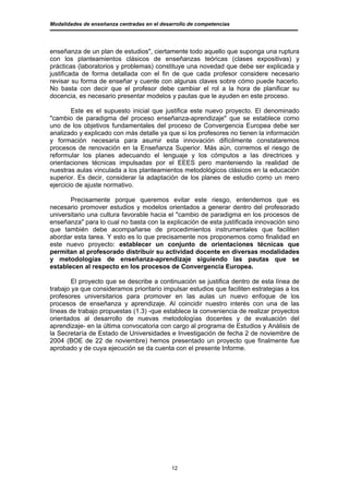 Modalidades de enseñanza centradas en el desarrollo de competencias




enseñanza de un plan de estudios", ciertamente todo aquello que suponga una ruptura
con los planteamientos clásicos de enseñanzas teóricas (clases expositivas) y
prácticas (laboratorios y problemas) constituye una novedad que debe ser explicada y
justificada de forma detallada con el fin de que cada profesor considere necesario
revisar su forma de enseñar y cuente con algunas claves sobre cómo puede hacerlo.
No basta con decir que el profesor debe cambiar el rol a la hora de planificar su
docencia, es necesario presentar modelos y pautas que le ayuden en este proceso.

        Este es el supuesto inicial que justifica este nuevo proyecto. El denominado
"cambio de paradigma del proceso enseñanza-aprendizaje" que se establece como
uno de los objetivos fundamentales del proceso de Convergencia Europea debe ser
analizado y explicado con más detalle ya que si los profesores no tienen la información
y formación necesaria para asumir esta innovación difícilmente constataremos
procesos de renovación en la Enseñanza Superior. Más aún, corremos el riesgo de
reformular los planes adecuando el lenguaje y los cómputos a las directrices y
orientaciones técnicas impulsadas por el EEES pero manteniendo la realidad de
nuestras aulas vinculada a los planteamientos metodológicos clásicos en la educación
superior. Es decir, considerar la adaptación de los planes de estudio como un mero
ejercicio de ajuste normativo.

       Precisamente porque queremos evitar este riesgo, entendemos que es
necesario promover estudios y modelos orientados a generar dentro del profesorado
universitario una cultura favorable hacia el "cambio de paradigma en los procesos de
enseñanza" para lo cual no basta con la explicación de esta justificada innovación sino
que también debe acompañarse de procedimientos instrumentales que faciliten
abordar esta tarea. Y esto es lo que precisamente nos proponemos como finalidad en
este nuevo proyecto: establecer un conjunto de orientaciones técnicas que
permitan al profesorado distribuir su actividad docente en diversas modalidades
y metodologías de enseñanza-aprendizaje siguiendo las pautas que se
establecen al respecto en los procesos de Convergencia Europea.

        El proyecto que se describe a continuación se justifica dentro de esta línea de
trabajo ya que consideramos prioritario impulsar estudios que faciliten estrategias a los
profesores universitarios para promover en las aulas un nuevo enfoque de los
procesos de enseñanza y aprendizaje. Al coincidir nuestro interés con una de las
líneas de trabajo propuestas (1.3) -que establece la conveniencia de realizar proyectos
orientados al desarrollo de nuevas metodologías docentes y de evaluación del
aprendizaje- en la última convocatoria con cargo al programa de Estudios y Análisis de
la Secretaría de Estado de Universidades e Investigación de fecha 2 de noviembre de
2004 (BOE de 22 de noviembre) hemos presentado un proyecto que finalmente fue
aprobado y de cuya ejecución se da cuenta con el presente Informe.




                                             12
 