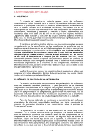 Modalidades de enseñanza centradas en el desarrollo de competencias


1. METODOLOGÍA UTILIZADA
1.1. OBJETIVOS

        El proyecto de investigación pretende generar dentro del profesorado
universitario una cultura favorable hacia el “cambio de paradigma en los procesos de
enseñanza” lo que supone una transición desde un modelo centrado en la enseñanza
hacia un modelo centrado en el aprendizaje del alumno. Ello conlleva que en los
nuevos planes de estudios nos centremos en los tres componentes de competencias:
conocimientos, habilidades y destrezas, y actitudes y valores, determinando que
importancia debe tener cada uno de ellos en el conjunto del programa formativo.
Lógicamente cada titulación y cada plan de estudios concreto deberán determinar
dicho peso. Así mismo, queremos conocer si existen diferencias significativas entre las
diferentes grandes áreas académicas al respecto.

        El cambio de paradigma implica, además, una innovación educativa que pasa
necesariamente por la especificación de las modalidades de enseñanza que se
establecen para el desarrollo de las actividades educativas. Un objetivo esencial que
nos hemos planteado con este estudio ha sido establecer una propuesta sobre las
diversas modalidades de enseñanza a desarrollar (clases teóricas, seminarios,
trabajos en grupo, clases prácticas, tutorías, trabajo autónomo, etc.) en función
de los tipos de competencias a adquirir por los alumnos. Para ello, hemos
considerado oportuno sondear la opinión del profesorado experto en procesos de
innovación relativos a la Convergencia Europea sobre la incidencia de las diferentes
modalidades organizativas en el desarrollo de las competencias, atendiendo sus
diferentes componentes, así como el esfuerzo y dedicación que suponen cada una de
ellas para estudiantes y profesores.

       Igualmente queremos conocer los procedimientos de evaluación a utilizar para
comprobar el nivel de adquisición y dominio de las competencias y su posible relación
con las metodologías organizativas utilizadas.

1.2. MÉTODOS DE RECOGIDA DE LA INFORMACIÓN

       De acuerdo con lo anterior nos proponemos recoger la opinión del profesorado
sobre las diferentes cuestiones planteadas: 1) peso porcentual de los diferentes
componentes competenciales en el conjunto del programa formativo, 2) grado de
adecuación de las modalidades organizativas de enseñanza para el desarrollo de cada
uno de los componentes de las competencias, 3) dedicación del profesorado y de los
estudiantes en función de las diferentes modalidades organizativas de la enseñanza,
4) procedimiento de evaluación de los estudiantes para el conjunto de la titulación.

       Para ello hemos elaborado un cuestionario a cumplimentar por profesores
universitarios de diferentes universidades españolas con cierta experiencia en
procesos de innovación educativa o con conocimientos sobre el proceso de
Convergencia Europea

        La organización del contenido de este cuestionario se centra sobre cuatro
cuestiones. Con la primera tratamos de recoger la opinión que tiene el profesorado
sobre la distribución porcentual que deberían tener los tres componentes de las
competencias en los futuros planes de estudio. En segundo lugar se somete a
valoración, según una escala tipo Likert con 5 opciones, la adecuación de las
diferentes modalidades organizativas propuestas con el desarrollo de cada uno de los
tres componentes de las competencias. Una tercera parte se reserva para distribuir en
porcentajes el peso que para todo el desarrollo de los futuros planes de estudio deben


                                                 129
 