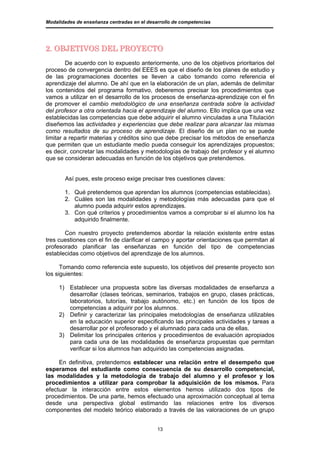 Modalidades de enseñanza centradas en el desarrollo de competencias




2. OBJETIVOS DEL PROYECTO
        De acuerdo con lo expuesto anteriormente, uno de los objetivos prioritarios del
proceso de convergencia dentro del EEES es que el diseño de los planes de estudio y
de las programaciones docentes se lleven a cabo tomando como referencia el
aprendizaje del alumno. De ahí que en la elaboración de un plan, además de delimitar
los contenidos del programa formativo, deberemos precisar los procedimientos que
vamos a utilizar en el desarrollo de los procesos de enseñanza-aprendizaje con el fin
de promover el cambio metodológico de una enseñanza centrada sobre la actividad
del profesor a otra orientada hacia el aprendizaje del alumno. Ello implica que una vez
establecidas las competencias que debe adquirir el alumno vinculadas a una Titulación
diseñemos las actividades y experiencias que debe realizar para alcanzar las mismas
como resultados de su proceso de aprendizaje. El diseño de un plan no se puede
limitar a repartir materias y créditos sino que debe precisar los métodos de enseñanza
que permiten que un estudiante medio pueda conseguir los aprendizajes propuestos;
es decir, concretar las modalidades y metodologías de trabajo del profesor y el alumno
que se consideran adecuadas en función de los objetivos que pretendemos.


       Así pues, este proceso exige precisar tres cuestiones claves:

       1. Qué pretendemos que aprendan los alumnos (competencias establecidas).
       2. Cuáles son las modalidades y metodologías más adecuadas para que el
          alumno pueda adquirir estos aprendizajes.
       3. Con qué criterios y procedimientos vamos a comprobar si el alumno los ha
          adquirido finalmente.

       Con nuestro proyecto pretendemos abordar la relación existente entre estas
tres cuestiones con el fin de clarificar el campo y aportar orientaciones que permitan al
profesorado planificar las enseñanzas en función del tipo de competencias
establecidas como objetivos del aprendizaje de los alumnos.

      Tomando como referencia este supuesto, los objetivos del presente proyecto son
los siguientes:

     1) Establecer una propuesta sobre las diversas modalidades de enseñanza a
        desarrollar (clases teóricas, seminarios, trabajos en grupo, clases prácticas,
        laboratorios, tutorías, trabajo autónomo, etc.) en función de los tipos de
        competencias a adquirir por los alumnos.
     2) Definir y caracterizar las principales metodologías de enseñanza utilizables
        en la educación superior especificando las principales actividades y tareas a
        desarrollar por el profesorado y el alumnado para cada una de ellas.
     3) Delimitar los principales criterios y procedimientos de evaluación apropiados
        para cada una de las modalidades de enseñanza propuestas que permitan
        verificar si los alumnos han adquirido las competencias asignadas.

     En definitiva, pretendemos establecer una relación entre el desempeño que
esperamos del estudiante como consecuencia de su desarrollo competencial,
las modalidades y la metodología de trabajo del alumno y el profesor y los
procedimientos a utilizar para comprobar la adquisición de los mismos. Para
efectuar la interacción entre estos elementos hemos utilizado dos tipos de
procedimientos. De una parte, hemos efectuado una aproximación conceptual al tema
desde una perspectiva global estimando las relaciones entre los diversos
componentes del modelo teórico elaborado a través de las valoraciones de un grupo


                                             13
 