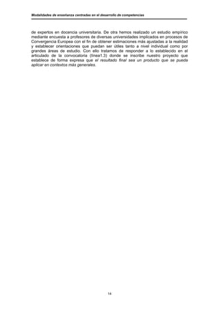 Modalidades de enseñanza centradas en el desarrollo de competencias




de expertos en docencia universitaria. De otra hemos realizado un estudio empírico
mediante encuesta a profesores de diversas universidades implicados en procesos de
Convergencia Europea con el fin de obtener estimaciones más ajustadas a la realidad
y establecer orientaciones que puedan ser útiles tanto a nivel individual como por
grandes áreas de estudio. Con ello tratamos de responder a lo establecido en el
articulado de la convocatoria (línea1.3) donde se inscribe nuestro proyecto que
establece de forma expresa que el resultado final sea un producto que se pueda
aplicar en contextos más generales.




                                             14
 