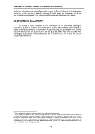 Modalidades de enseñanza centradas en el desarrollo de competencias


opciones, principalmente a aquellas opciones que prefieren únicamente la evaluación
global sin ningún tipo de evaluación continua. En este caso, las respuestas por áreas
son prácticamente iguales14, no existiendo diferencias significativas entre éstas.


2.5. ESTRATEGIAS EVALUATIVAS15

       La quinta y última cuestión es una valoración de las diferentes estrategias
evaluativas que en el contexto de la titulación se ajustan a los distintos aprendizajes en
razón de las competencias a desarrollar. Aunque la pregunta planteaba ítem abierto,
han sido muy pocos los cuestionarios en los que los profesores han añadido otras
estrategias evaluativas de las planteadas en el cuestionario, por lo que no se han
incorporado al estudio.




14
   Se ha realizado la prueba H de Kruskal-Wallis para muestras independientes.
15
   En los gráficos por áreas de este apartado los intervalos de las pruebas objetivas están marcados en el centro con
un círculo, las pruebas de respuesta corta con una flecha hacia arriba, las pruebas de respuesta larga con una flecha
hacia abajo, las pruebas orales con una flecha hacia la derecha, los trabajos y proyectos con una flecha hacia la
izquierda, los informes y memorias con un cuadrado, las pruebas de ejecución con un rombo, los sistemas de
autoevaluación con un rectángulo horizontal, la escala de actitudes con una cruz, las técnicas de observación con un
aspa y el portafolio con un rectángulo vertical.


                                                             144
 