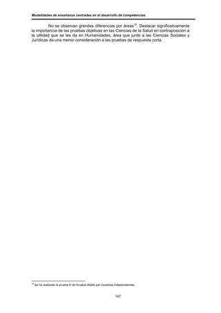 Modalidades de enseñanza centradas en el desarrollo de competencias


           No se observan grandes diferencias por áreas16. Destacar significativamente
la importancia de las pruebas objetivas en las Ciencias de la Salud en contraposición a
la utilidad que se les da en Humanidades, área que junto a las Ciencias Sociales y
Jurídicas da una menor consideración a las pruebas de respuesta corta.




16
     Se ha realizado la prueba H de Kruskal-Wallis par muestras independientes.


                                                                147
 