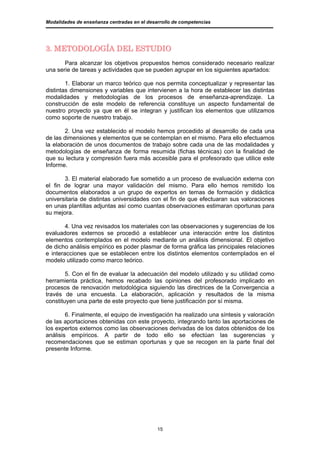 Modalidades de enseñanza centradas en el desarrollo de competencias




3. METODOLOGÍA DEL ESTUDIO
       Para alcanzar los objetivos propuestos hemos considerado necesario realizar
una serie de tareas y actividades que se pueden agrupar en los siguientes apartados:

        1. Elaborar un marco teórico que nos permita conceptualizar y representar las
distintas dimensiones y variables que intervienen a la hora de establecer las distintas
modalidades y metodologías de los procesos de enseñanza-aprendizaje. La
construcción de este modelo de referencia constituye un aspecto fundamental de
nuestro proyecto ya que en él se integran y justifican los elementos que utilizamos
como soporte de nuestro trabajo.

       2. Una vez establecido el modelo hemos procedido al desarrollo de cada una
de las dimensiones y elementos que se contemplan en el mismo. Para ello efectuamos
la elaboración de unos documentos de trabajo sobre cada una de las modalidades y
metodologías de enseñanza de forma resumida (fichas técnicas) con la finalidad de
que su lectura y compresión fuera más accesible para el profesorado que utilice este
Informe.

       3. El material elaborado fue sometido a un proceso de evaluación externa con
el fin de lograr una mayor validación del mismo. Para ello hemos remitido los
documentos elaborados a un grupo de expertos en temas de formación y didáctica
universitaria de distintas universidades con el fin de que efectuaran sus valoraciones
en unas plantillas adjuntas así como cuantas observaciones estimaran oportunas para
su mejora.

        4. Una vez revisados los materiales con las observaciones y sugerencias de los
evaluadores externos se procedió a establecer una interacción entre los distintos
elementos contemplados en el modelo mediante un análisis dimensional. El objetivo
de dicho análisis empírico es poder plasmar de forma gráfica las principales relaciones
e interacciones que se establecen entre los distintos elementos contemplados en el
modelo utilizado como marco teórico.

        5. Con el fin de evaluar la adecuación del modelo utilizado y su utilidad como
herramienta práctica, hemos recabado las opiniones del profesorado implicado en
procesos de renovación metodológica siguiendo las directrices de la Convergencia a
través de una encuesta. La elaboración, aplicación y resultados de la misma
constituyen una parte de este proyecto que tiene justificación por sí misma.

        6. Finalmente, el equipo de investigación ha realizado una síntesis y valoración
de las aportaciones obtenidas con este proyecto, integrando tanto las aportaciones de
los expertos externos como las observaciones derivadas de los datos obtenidos de los
análisis empíricos. A partir de todo ello se efectúan las sugerencias y
recomendaciones que se estiman oportunas y que se recogen en la parte final del
presente Informe.




                                             15
 
