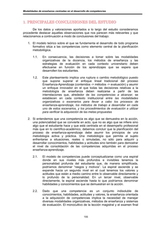 Modalidades de enseñanza centradas en el desarrollo de competencias



1. PRINCIPALES CONCLUSIONES DEL ESTUDIO
        De los datos y valoraciones aportados a lo largo del estudio consideramos
procedente destacar aquellas observaciones que nos parecen más relevantes y que
relacionamos a continuación a modo de conclusiones del trabajo:

   1. El modelo teórico sobre el que se fundamenta el desarrollo de todo programa
      formativo sitúa a las competencias como elemento central de la planificación
      metodológica.

       1.1.    En consecuencia, las decisiones a tomar sobre las modalidades
               organizativas de la docencia, los métodos de enseñanza y las
               estrategias de evaluación en cada contexto universitario deben
               efectuarse en función de los aprendizajes que se espera que
               desarrollen los estudiantes.

       1.2.    Este planteamiento implica una ruptura o cambio metodológico puesto
               que supone superar el enfoque lineal tradicional del proceso
               Enseñanza-Aprendizaje (contenidos -> métodos -> evaluación) y asumir
               un enfoque innovador en el que todas las decisiones relativas a la
               metodología de enseñanza deben realizarse a partir de las
               interrelaciones que, alrededor de las competencias a alcanzar, se
               establecen en cada contexto institucional entre las modalidades
               organizativas o escenarios para llevar a cabo los procesos de
               enseñanza-aprendizaje, los métodos de trabajo a desarrollar en cada
               uno de estos escenarios, y los procedimientos de evaluación a utilizar
               para verificar la adquisición de las metas propuestas

   2. Si entendemos que una competencia es algo que se demuestra en la acción,
      una potencialidad que se convierte en acto, que no es algo que se infiere sino
      algo que el estudiante hace y que está centrada en el desempeño profesional
      más que en lo científico-académico, debemos concluir que la planificación del
      proceso de enseñanza-aprendizaje debe asumir los principios de una
      metodología activa y práctica. Una metodología que permita al sujeto
      enfrentarse a situaciones, reales o simuladas, no sólo para adquirir y
      desarrollar conocimientos, habilidades y actitudes sino también para demostrar
      el nivel de consolidación de las competencias adquiridas en el proceso
      enseñanza-aprendizaje.

       2.1.    El modelo de competencias puede conceptualizarse como una espiral
               donde en sus niveles más profundos e invisibles tenemos la
               personalidad profunda del estudiante que, de manera simplificada,
               podríamos denominar “rasgos y motivos”. La espiral asciende y se
               expande hacia un segundo nivel en el cual tenemos los valores y
               actitudes que están a medio camino entre lo observable directamente y
               lo profundo de la personalidad. En un tercer nivel, observable
               directamente, la espiral asciende hasta lo que podríamos denominar
               habilidades y conocimientos que se demuestran en la acción.

       2.2.    Dado que una competencia es un conjunto indisoluble de
               conocimientos, habilidades, actitudes y valores, la enseñanza orientada
               a la adquisición de competencias implica la necesidad de manejar
               diversas modalidades organizativas, métodos de enseñanza y sistemas
               de evaluación. El monocultivo de la lección magistral y el examen final


                                                 155
 