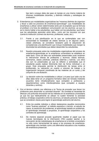 Modalidades de enseñanza centradas en el desarrollo de competencias



               tipo test o ensayo debe dar paso al manejo en una misma materia de
               diversas modalidades docentes, y distintos métodos y estrategias de
               evaluación.

   3. Entendemos por modalidades organizativas las "maneras distintas de organizar
      y llevar a cabo los procesos de enseñanza-aprendizaje". Las modalidades de
      enseñanza a utilizar vienen determinadas tanto por el propósito que se formula
      el profesor a la hora de establecer comunicación con los alumnos -ya que no
      es lo mismo hablar a los estudiantes, que hablar con los estudiantes, que hacer
      que los estudiantes aprendan entre ellos,- como por los recursos con que
      cuenta la institución (número de alumnos, profesores, aulas, etc.).

       3.1.    Frente a una planificación en la que se contemplaba casi con
               exclusividad la modalidad de clases teóricas (y en algunos casos,
               clases prácticas), se considera necesario para la adquisición de
               competencias una planificación que incluya modalidades que recojan la
               diversidad de actividades que deben desarrollar los estudiantes.

       3.2.    Nuestra propuesta sobre las modalidades organizativas del proceso de
               enseñanza-aprendizaje en la enseñanza universitaria se establece en
               siete tipos. Cinco de ellos son actividades presenciales pues reclaman
               la intervención directa de profesores y alumnos: clases teóricas,
               seminarios, clases prácticas, prácticas externas y tutorías. Los otros
               dos son no presenciales ya que se refieren a actividades que el
               estudiante puede realizar libremente bien de forma individual o en
               grupo. Esta propuesta permite la distribución de tareas entre el
               profesorado, su valoración en cuanto a volumen de trabajo y la
               organización temporal coordinada de las materias de un curso y del
               conjunto de una titulación.

       3.3     La decisión sobre las modalidades a utilizar y el peso que cada una de
               ellas debe tener en un programa formativo debe ser tomada mediante
               acuerdos tanto intradisciplinares (que competen a profesores y
               departamentos) como interdisciplinares (que competen a equipos
               docentes y centros).

   4. Con el término método nos referimos a la "forma de proceder que tienen los
      profesores para desarrollar su actividad docente". Se constata la necesidad de
      efectuar una profunda renovación de los métodos en la enseñanza universitaria
      ya que los que habitualmente se utilizan no suelen fomentar la actividad
      práctica, el trabajo cooperativo entre los alumnos y el estudio personal, factores
      que se consideran claves para lograr el aprendizaje autónomo del alumno.

       4.1.    Entre los posible métodos a utilizar destacamos aquellos reconocidos
               como "buenas prácticas": el método expositivo o lección, el estudio de
               casos, la resolución de problemas, el aprendizaje basado en problemas,
               el aprendizaje orientado a proyectos, el aprendizaje cooperativo y los
               contratos de aprendizaje.

       4.2.    De manera especial procede igualmente resaltar el papel que las
               nuevas tecnologías de la información (TIC) pueden aportar a la
               renovación de las metodologías de enseñanza en el ámbito universitario
               no sólo como herramientas de apoyo a los procesos de enseñanza-
               aprendizaje sino también como una alternativa educativa a los modelos
               de enseñanza presencial.


                                                 156
 