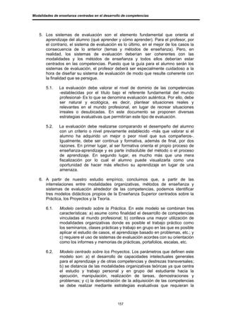 Modalidades de enseñanza centradas en el desarrollo de competencias




   5. Los sistemas de evaluación son el elemento fundamental que orienta el
      aprendizaje del alumno (qué aprender y cómo aprender). Para el profesor, por
      el contrario, el sistema de evaluación es lo último, en el mejor de los casos la
      consecuencia de lo anterior (temas y métodos de enseñanza). Pero, en
      realidad, los sistemas de evaluación deberían ser coherentes con las
      modalidades y los métodos de enseñanza y todos ellos deberían estar
      centrados en las competencias. Puesto que la guía para el alumno serán los
      sistemas de evaluación, el profesor deberá ser especialmente cuidadoso a la
      hora de diseñar su sistema de evaluación de modo que resulte coherente con
      la finalidad que se persigue.

       5.1.    La evaluación debe valorar el nivel de dominio de las competencias
               -establecidas por el título bajo el referente fundamental del mundo
               profesional- Es lo que se denomina evaluación auténtica. Por ello, debe
               ser natural y ecológica, es decir, plantear situaciones reales y
               relevantes en el mundo profesional, en lugar de recrear situaciones
               irreales o desubicadas. En este documento se proponen diversas
               estrategias evaluativas que permitirían este tipo de evaluación.

       5.2.    La evaluación debe realizarse comparando el desempeño del alumno
               con un criterio o nivel previamente establecido -más que valorar si el
               alumno ha adquirido un mejor o peor nivel que sus compañeros-.
               Igualmente, debe ser continua y formativa, además de final, por dos
               razones. En primer lugar, al ser formativa orienta el propio proceso de
               enseñanza-aprendizaje y es parte indisoluble del método o el proceso
               de aprendizaje. En segundo lugar, es mucho más que una mera
               fiscalización por lo cual el alumno puede visualizarla como una
               oportunidad de hacer más efectivo su aprendizaje en lugar de una
               amenaza.

   6. A partir de nuestro estudio empírico, concluimos que, a partir de las
      interrelaciones entre modalidades organizativas, métodos de enseñanza y
      sistemas de evaluación alrededor de las competencias, podemos identificar
      tres modelos didácticos propios de la Enseñanza Superior centrados sobre la
      Práctica, los Proyectos y la Teoría.

       6.1.    Modelo centrado sobre la Práctica. En este modelo se combinan tres
               características: a) asume como finalidad el desarrollo de competencias
               vinculadas al mundo profesional; b) conlleva una mayor utilización de
               modalidades organizativas donde es posible el trabajo práctico como
               los seminarios, clases prácticas y trabajo en grupo en las que es posible
               aplicar el estudio de casos, el aprendizaje basado en problemas, etc.; y
               c) requiere el uso de sistemas de evaluación acordes con su orientación
               como los informes y memorias de prácticas, portafolios, escalas, etc.

       6.2.    Modelo centrado sobre los Proyectos. Los parámetros que definen este
               modelo son: a) el desarrollo de capacidades intelectuales generales
               para el aprendizaje y de otras competencias y destrezas transversales;
               b) se distancia de las modalidades organizativas teóricas ya que centra
               el estudio y trabajo personal y en grupo del estudiante hacia la
               ejecución, manipulación, realización de tareas, demostraciones y
               problemas; y c) la demostración de la adquisición de las competencias
               se debe realizar mediante estrategias evaluativas que requieran la



                                                 157
 