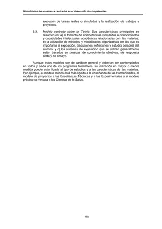 Modalidades de enseñanza centradas en el desarrollo de competencias



               ejecución de tareas reales o simuladas y la realización de trabajos y
               proyectos.

       6.3.    Modelo centrado sobre la Teoría. Sus características principales se
               resumen en: a) el fomento de competencias vinculadas a conocimientos
               y capacidades intelectuales académicas relacionadas con las materias;
               b) la utilización de métodos y modalidades organizativas en las que es
               importante la exposición, discusiones, reflexiones y estudio personal del
               alumno; y c) los sistemas de evaluación que se utilizan generalmente
               están basados en pruebas de conocimiento objetivas, de respuesta
               corta y de ensayo.

        Aunque estos modelos son de carácter general y deberían ser contemplados
en todos y cada uno de los programas formativos, su utilización en mayor o menor
medida puede estar ligada al tipo de estudios y a las características de las materias.
Por ejemplo, el modelo teórico está más ligado a la enseñanza de las Humanidades, el
modelo de proyectos a las Enseñanzas Técnicas y a las Experimentales y el modelo
práctico se vincula a las Ciencias de la Salud.




                                                 158
 