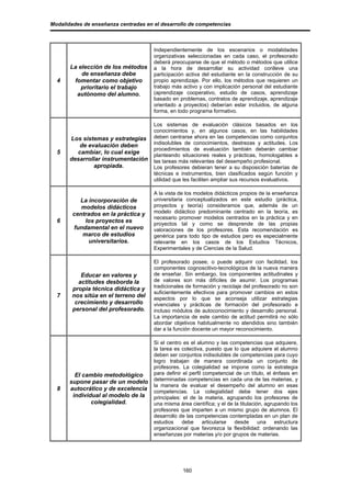 Modalidades de enseñanza centradas en el desarrollo de competencias



                                      Independientemente de los escenarios o modalidades
                                      organizativas seleccionadas en cada caso, el profesorado
                                      deberá preocuparse de que el método o métodos que utilice
       La elección de los métodos     a la hora de desarrollar su actividad conlleve una
           de enseñanza debe          participación activa del estudiante en la construcción de su
  4     fomentar como objetivo        propio aprendizaje. Por ello, los métodos que requieren un
           prioritario el trabajo     trabajo más activo y con implicación personal del estudiante
         autónomo del alumno.         (aprendizaje cooperativo, estudio de casos, aprendizaje
                                      basado en problemas, contratos de aprendizaje, aprendizaje
                                      orientado a proyectos) deberían estar incluidos, de alguna
                                      forma, en todo programa formativo.

                                      Los sistemas de evaluación clásicos basados en los
                                      conocimientos y, en algunos casos, en las habilidades
       Los sistemas y estrategias     deben centrarse ahora en las competencias como conjuntos
          de evaluación deben         indisolubles de conocimientos, destrezas y actitudes. Los
                                      procedimientos de evaluación también deberán cambiar
  5      cambiar, lo cual exige       planteando situaciones reales y prácticas, homologables a
       desarrollar instrumentación    las tareas más relevantes del desempeño profesional.
               apropiada.             Los profesores debieran tener a su disposición baterías de
                                      técnicas e instrumentos, bien clasificados según función y
                                      utilidad que les faciliten ampliar sus recursos evaluativos.

                                      A la vista de los modelos didácticos propios de la enseñanza
          La incorporación de         universitaria conceptualizados en este estudio (práctica,
           modelos didácticos         proyectos y teoría) consideramos que, además de un
        centrados en la práctica y    modelo didáctico predominante centrado en la teoría, es
                                      necesario promover modelos centrados en la práctica y en
  6         los proyectos es          proyectos tal y como se desprende de las propias
        fundamental en el nuevo       valoraciones de los profesores. Esta recomendación es
           marco de estudios          genérica para todo tipo de estudios pero es especialmente
              universitarios.         relevante en los casos de los Estudios Técnicos,
                                      Experimentales y de Ciencias de la Salud.

                                      El profesorado posee, o puede adquirir con facilidad, los
                                      componentes cognoscitivo-tecnológicos de la nueva manera
           Educar en valores y        de enseñar. Sin embargo, los componentes actitudinales y
          actitudes desborda la       de valores son más difíciles de asumir. Los programas
                                      tradicionales de formación y reciclaje del profesorado no son
        propia técnica didáctica y
                                      suficientemente efectivos para promover cambios en estos
  7     nos sitúa en el terreno del   aspectos por lo que se aconseja utilizar estrategias
         crecimiento y desarrollo     vivenciales y prácticas de formación del profesorado e
        personal del profesorado.     incluso módulos de autoconocimiento y desarrollo personal.
                                      La importancia de este cambio de actitud permitirá no sólo
                                      abordar objetivos habitualmente no atendidos sino también
                                      dar a la función docente un mayor reconocimiento.

                                      Si el centro es el alumno y las competencias que adquiere,
                                      la tarea es colectiva, puesto que lo que adquiere el alumno
                                      deben ser conjuntos indisolubles de competencias para cuyo
                                      logro trabajan de manera coordinada un conjunto de
                                      profesores. La colegialidad se impone como la estrategia
         El cambio metodológico       para definir el perfil competencial de un título, el énfasis en
       supone pasar de un modelo      determinadas competencias en cada una de las materias, y
                                      la manera de evaluar el desempeño del alumno en esas
  8    autocrático y de excelencia    competencias. La colegialidad debe tener dos ejes
        individual al modelo de la    principales: el de la materia, agrupando los profesores de
               colegialidad.          una misma área científica; y el de la titulación, agrupando los
                                      profesores que imparten a un mismo grupo de alumnos. El
                                      desarrollo de las competencias contempladas en un plan de
                                      estudios    debe       articularse desde       una    estructura
                                      organizacional que favorezca la flexibilidad: ordenando las
                                      enseñanzas por materias y/o por grupos de materias.




                                                  160
 