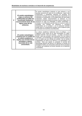 Modalidades de enseñanza centradas en el desarrollo de competencias



                                      El cambio metodológico implicará un gran esfuerzo y una
                                      apuesta personal por parte de los profesores. Lograr este
                                      compromiso y mantenerlo requerirá de procesos de
         El cambio metodológico       evaluación formativa que incluya elementos importantes de
          exige un esfuerzo del       motivación e incentivación: a) el simple hecho de que exista
        profesorado que debe ser      evaluación implica reconocimiento al esfuerzo; b) la
  9      incentivado mediante el      evaluación formativa orienta el proceso hacia la mejora de la
       reconocimiento tanto de los    docencia en lugar de enfrentarle a tareas irresolubles o
            logros como de los        inciertas; c) la evaluación permite tener en cuenta no sólo el
                esfuerzos.            resultado sino también los esfuerzos o procesos
                                      emprendidos por el profesor; y d) la evaluación también
                                      puede tener un componente sumativo como evidencia para
                                      la concesión de incentivos al profesorado.

                                      La cultura académica tradicional tiene al profesor y su
                                      ‘sabiduría’ como centro de la vida universitaria. El ‘sabio’
        El cambio metodológico        profesor trasmite –más que enseña– su saber y el alumno
       comienza por un cambio en      recibe –más que procesa– esa información. Es una cultura
         la cultura académica e       ‘narcisista’ y se fundamenta en creencias primarias sobre el
                                      ser y el saber que son difíciles de cambiar. Con el cambio
 10    implica una revisión de los    metodológico el centro es el alumno y su aprendizaje y el
           principios y valores       profesor tiene que regular su actuación al servicio del
          esenciales de la vida       aprendizaje efectivo del alumno. En definitiva, el cambio de
               universitaria.         paradigma implica una renovación profunda de los principios
                                      y valores que sostienen la función docente en la institución
                                      universitaria.




                                                  161
 