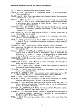 Modalidades de enseñanza centradas en el desarrollo de competencias



NOT, L. (1992): La enseñanza dialogante. Barcelona: Herder
OÑATE, C. (2001): La tutoría en la Universidad. Madrid: ICE de la Universidad
      Politécnica de Madrid.
PEYTON, J.W.R. (1998): Teaching and Learning in Medical Practice. Rickmansworth,
      Herts: Manticore Europe Ltd.
PRIETO, L. (2004): La alineación constructiva en el aprendizaje universitario. En
      TORRE, J.C. y GIL, E. (Eds.): Hacia una enseñanza universitaria centrada en
      el aprendizaje. Libro homenaje a Pedro Morales Vallejo, S.J. Madrid:
      Universidad Pontificia de Comillas.
PRINTRICH, P.R. y DE GROOT, E. (1990): Motivational and self-regulated learning
      components of classroom academia performance. Journal of Educational
      Psychology, 82 (1), 33-40.
PRZESMYCKI, H. (2000): La pedagogía del contrato. El contrato didáctico en la
      educación. Barcelona, GRAO.
PUJOL, L. y FONS, J.L. (1989): Los métodos en la enseñanza universitaria.
      Pamplona: Universidad de Navarra.
RACE, P. (2003): ¿Por qué evaluar de un modo innovador? En BROWN, S. y
      GLASNER, A. (Eds.): Evaluar en la universidad. Problemas y nuevos enfoques.
      Madrid: Narcea.
RAMSDEN, P. (1992): Learning to teah in Higher education. London: Routledge.
REAL ACADEMIA ESPAÑOLA (1992): Diccionario de la Lengua Española. Madrid:
      Espasa Calpe, S.A.
RIERA, J., GINÉ, C. Y CASTELLÓ, M. (2003): El seminario en la universidad. Un
      espacio para la reflexión sobre el aprendizaje y para la formación. En
      MONEREO, C. y POZO, J.L. (2003): La universidad ante la nueva cultura
      educativa. Enseñar y aprender para la autonomía. Madrid: Síntesis.
RODRÍGUEZ, J. (2004): El aprendizaje basado en problemas. Madrid: Editorial Médica
      Panamericana.
RODRÍGUEZ, S. (Coord.) (2005): Manual de tutoría universitaria. Recursos para la
      acción. Barcelona: Octaedro/ICE UB.
ROMÁN, J.M. (Coord.) (1987): Métodos activos para enseñanzas medias y
      universitarias. Madrid: Cincel-Kapelusz.
SÁNCHEZ, E. (1993): Los textos expositivos. Estrategias para mejorar su
      comprensión. Madrid: Santillana.
SANCHEZ, E. y LOPEZ, F. (2001). La explicación verbal: problemas y recursos. En
      GARCÍA- VALCÁRCEL, A.: Didáctica Universitaria, Madrid: La Muralla.
SANZ, G. (2005): Comunicación efectiva en el aula. Barcelona: Grao.
SECADAS, F. (2002): Análisis Dimensional: ANADIM. Macro desarrollada con el Editor
      de Microsoft Visual Basic para Microsoft Excel. Madrid: Autor.
SHULMAN, L. (1990): Portafolios del docente: una actividad teórica. En LYONS, N.
      (Coord.): El uso del portafolios. Propuestas para un nuevo profesionalismo
      docente. Buenos Aires: Amorrortu.
SPENCER, L.M. y SPENCER, S.M. (1993): Competence at Work. Models for Superior
      Performance. New York: John Wiley & Sons, Inc.
SUÁREZ, B. (2004): The official Bologna Seminar on “Employability in the context of
      the Bologna process. Conclusiones Generales y Recomendaciones.
      Bled/Slovenia 21st –23rd of October 2004.
TAGG, J. (2003): The learning paradigm college. Bolton, MA: Anker Publishing
      Company.



                                                 177
 