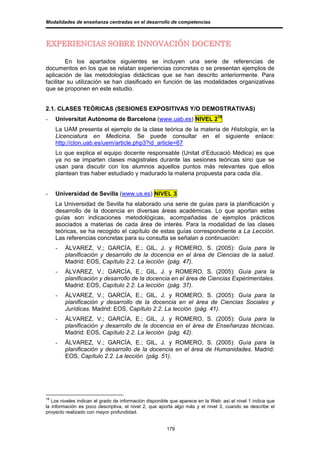 Modalidades de enseñanza centradas en el desarrollo de competencias



EXPERIENCIAS SOBRE INNOVACIÓN DOCENTE

         En los apartados siguientes se incluyen una serie de referencias de
documentos en los que se relatan experiencias concretas o se presentan ejemplos de
aplicación de las metodologías didácticas que se han descrito anteriormente. Para
facilitar su utilización se han clasificado en función de las modalidades organizativas
que se proponen en este estudio.


2.1. CLASES TEÓRICAS (SESIONES EXPOSITIVAS Y/O DEMOSTRATIVAS)
-    Universitat Autònoma de Barcelona (www.uab.es) NIVEL 219
     La UAM presenta el ejemplo de la clase teórica de la materia de Histología, en la
     Licenciatura en Medicina. Se puede consultar en el siguiente enlace:
     http://clon.uab.es/uem/article.php3?id_article=67
     Lo que explica el equipo docente responsable (Unitat d’Educació Mèdica) es que
     ya no se imparten clases magistrales durante las sesiones teóricas sino que se
     usan para discutir con los alumnos aquellos puntos más relevantes que ellos
     plantean tras haber estudiado y madurado la materia propuesta para cada día.


-    Universidad de Sevilla (www.us.es) NIVEL 3
     La Universidad de Sevilla ha elaborado una serie de guías para la planificación y
     desarrollo de la docencia en diversas áreas académicas. Lo que aportan estas
     guías son indicaciones metodológicas, acompañadas de ejemplos prácticos
     asociados a materias de cada área de interés. Para la modalidad de las clases
     teóricas, se ha recogido el capítulo de estas guías correspondiente a La Lección.
     Las referencias concretas para su consulta se señalan a continuación:
     -   ÁLVAREZ, V.; GARCÍA, E.; GIL, J. y ROMERO, S. (2005): Guía para la
         planificación y desarrollo de la docencia en el área de Ciencias de la salud.
         Madrid: EOS, Capítulo 2.2. La lección (pág. 47).
     -   ÁLVAREZ, V.; GARCÍA, E.; GIL, J. y ROMERO, S. (2005): Guía para la
         planificación y desarrollo de la docencia en el área de Ciencias Experimentales.
         Madrid: EOS, Capítulo 2.2. La lección (pág. 37).
     -   ÁLVAREZ, V.; GARCÍA, E.; GIL, J. y ROMERO, S. (2005): Guía para la
         planificación y desarrollo de la docencia en el área de Ciencias Sociales y
         Jurídicas. Madrid: EOS, Capítulo 2.2. La lección (pág. 41).
     -   ÁLVAREZ, V.; GARCÍA, E.; GIL, J. y ROMERO, S. (2005): Guía para la
         planificación y desarrollo de la docencia en el área de Enseñanzas técnicas.
         Madrid: EOS, Capítulo 2.2. La lección (pág. 42).
     -   ÁLVAREZ, V.; GARCÍA, E.; GIL, J. y ROMERO, S. (2005): Guía para la
         planificación y desarrollo de la docencia en el área de Humanidades. Madrid:
         EOS, Capítulo 2.2. La lección (pág. 51).




19
   Los niveles indican el grado de información disponible que aparece en la Web: así el nivel 1 indica que
la información es poco descriptiva, el nivel 2, que aporta algo más y el nivel 3, cuando se describe el
proyecto realizado con mayor profundidad.


                                                        179
 