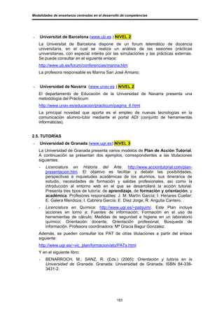 Modalidades de enseñanza centradas en el desarrollo de competencias




-   Universitat de Barcelona (www.ub.es ) NIVEL 2
    La Universitat de Barcelona dispone de un forum telemático de docencia
    universitaria, en el cual se realiza un análisis de las sesiones prácticas
    universitarias, con especial interés por las simulaciones y las prácticas externas.
    Se puede consultar en el siguiente enlace:
    http://www.ub.es/forum/conferencias/marina.htm
    La profesora responsable es Marina San José Amiano.


-   Universidad de Navarra (www.unav.es ) NIVEL 2
    El departamento de Educación de la Universidad de Navarra presenta una
    metodología del Prácticum:
    http://www.unav.es/educacion/practicum/pagina_6.html
    La principal novedad que aporta es el empleo de nuevas tecnologías en la
    comunicación alumno-tutor mediante el portal ADI (conjunto de herramientas
    informáticas).


2.5. TUTORÍAS
-   Universidad de Granada (www.ugr.es) NIVEL 3
    La Universidad de Granada presenta varios modelos de Plan de Acción Tutorial.
    A continuación se presentan dos ejemplos, correspondientes a las titulaciones
    siguientes:
    -   Licenciatura en Historia del Arte: http://www.acciontutorial.com/plan-
        presentacion.htm. El objetivo es facilitar y debatir las posibilidades,
        perspectivas e inquietudes académicas de los alumnos, sus itinerarios de
        estudio, necesidades de formación y salidas profesionales, así como la
        introducción al entorno web en el que se desarrollará la acción tutorial.
        Presenta tres tipos de tutoría: de aprendizaje, de formación y orientación, y
        académica. Profesores responsables: J. M. Martín García; I. Henares Cuellar;
        E. Galera Mendoza; I. Cabrera García; E. Díez Jorge; R. Anguita Cantero.
    -   Licenciatura en Química: http://www.ugr.es/~patquim/. Este Plan incluye
        acciones en torno a: Fuentes de información; Formación en el uso de
        herramientas de cálculo; Medidas de seguridad e higiene en un laboratorio
        químico; Orientación docente; Orientación profesional; Búsqueda de
        información. Profesora coordinadora: Mª Gracia Bagur Gonzalez.
    Además, se pueden consultar los PAT de otras titulaciones a partir del enlace
    siguiente:
    http://www.ugr.es/~vic_plan/formacion/ato/PATs.html
    Y en el siguiente libro:
    -   BENARROCH, M.; SANZ, R. (Eds.) (2005): Orientación y tutoría en la
        Universidad de Granada. Granada: Universidad de Granada. ISBN 84-338-
        3431-2.




                                                 183
 