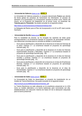 Modalidades de enseñanza centradas en el desarrollo de competencias




-   Universitat de València (www.uv.es ) NIVEL 3
    La Universitat de València presenta un proyecto denominado Futura que aborda
    de forma global los procesos de transmisión de información, el proceso de
    admisión a la Universidad y la incorporación durante el primer curso. Dentro del
    mismo, en el Programa de Integración en el primer curso, se presentan las
    Tutorías para la Transición. Se puede consultar en el siguiente enlace:
    http://www.uv.es/incorporaciouv/integracio/indexsp.html
    La Delegada del Rector para el Plan de Incorporación a la UV es Mª José Lorente
    Carchano.


-   Universidad de Sevilla (www.us.es) NIVEL 3
    Para la modalidad de tutorías, se ha recogido los capítulos de estas guías
    correspondientes a la Enseñanza basada en proyectos de aprendizaje tutorado.
    Las referencias concretas para su consulta se señalan a continuación:
    -   Guía para la planificación y desarrollo de la docencia en el área de Ciencias de
        la salud. Capítulo 2.1. La enseñanza basada en proyectos de aprendizaje
        tutorado (pág. 37).
    -   Guía para la planificación y desarrollo de la docencia en el área de Ciencias
        experimentales (Exactas y Naturales). Capítulo 2.1 La enseñanza basada en
        proyectos de aprendizaje tutorado (pág. 29).
    -   Guía para la planificación y desarrollo de la docencia en el área de Ciencias
        sociales y jurídicas. Capítulo 2.1. La enseñanza basada en proyectos de
        aprendizaje tutorado (pág. 31).
    -   Guía para la planificación y desarrollo de la docencia en el área de Enseñanzas
        técnicas. Capítulo 2.1 La enseñanza basada en proyectos de aprendizaje
        tutorado (pág. 31).
    -   Guía para la planificación y desarrollo de la docencia en el área de
        Humanidades. Capítulo 2.1 La enseñanza basada en proyectos de aprendizaje
        tutorado (pág. 35).


-   Universidad de Cádiz (www.uca.es ) NIVEL 1
    La Universidad de Cádiz ha desarrollado un proyecto de implantación de un
    modelo de Tutoría Electrónica. Se puede consultar en el siguiente enlace:
    http://cvirtual.uca.es:8080/presentacion/tutorias_pdf
    La Tutoría Electrónica se está utilizando en la enseñanza presencial en la UCA
    como un modelo alternativo a la tutoría tradicional, pero conviviendo con ella,
    estableciéndose una reducción máxima de hasta 2/3 de la dedicación estipulada
    para la tutoría presencial.




                                                 184
 