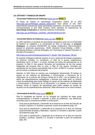 Modalidades de enseñanza centradas en el desarrollo de competencias




2.6. ESTUDIO Y TRABAJO EN GRUPO
-   Universitat Politècnica de Catalunya (www.upc.es) NIVEL 3
    El Grupo de Interés en Aprendizaje Cooperativo (GIAC) de la UPC
    (http://giac.upc.es/PAG/giac_cas/giac_default.htm) lleva desde el año 2001
    desarrollando experiencias sobre aprendizaje cooperativo. El enlace a las jornadas
    correspondientes al año 2004 muestra varios ejemplos de experiencias de
    Aprendizaje Cooperativo en distintas materias universitarias:
    http://giac.upc.es/PAG/giac_cas/GIAC_JAC/04/JAC4Contr.htm


-   Universitat Oberta de Catalunya (www.uoc.edu) NIVEL 3
    La UOC mantiene un proyecto de aprendizaje cooperativo junto con la Universidad
    de Bedford en Inglaterra y la Universidad de Oslo en Noruega: el proyecto
    Colleague: un proyecto SOCRATES de trabajo colaborativo interuniversitario,
    basado en anteriores experiencias (SVM –Students Virtual Mobility- y DSSI –
    Developing Distance Learning Strategies and Techniques of Special Educators in
    the field of Innovation-).
    http://www.uoc.edu/in3/eng/grupsrecerca/11_Ahciet_Tele_Educacion_99.doc
    El proyecto Colleague pretende explorar el uso y potencial del trabajo cooperativo
    en entornos virtuales. Lo constituyen un total de 8 grupos colaborativos,
    distribuidos como: a) Red I: un grupo, formado por todos los participantes en el
    proyecto; b) Red II: tres grupos, formados por estudiantes de los tres países
    integrantes del proyecto más un tutor; c) Red III: tres grupos, formados por
    estudiantes de una misma nacionalidad más un tutor; d) Red IV: un grupo, formado
    por los tutores y profesores del proyecto.
    Además, la UOC tiene en marcha una investigación denominada “El trabajo en
    equipo en las materias de Multimedia y Comunicación y Estructura de la
    Información en el entorno del Campus Virtual de la UOC”, con el objetivo de: a)
    definir las especificaciones pedagógicas y técnicas que debe tener un entorno
    virtual de aprendizaje para poder trabajar en equipo en las materias de Multimedia
    y Comunicación y Estructura de la Información; y b) diseñar en el contexto del
    campus virtual un espacio de aprendizaje para poder trabajar en equipo de
    acuerdo con las especificaciones anteriores. (Más información en el mismo enlace)


-   Universidad de Sevilla (www.us.es) NIVEL 3
    Para la modalidad de tutorías, se ha recogido los capítulos de estas guías
    correspondientes a Enseñar a aprender a partir de problemas. Las referencias
    concretas para su consulta se señalan a continuación:
    -   Guía para la planificación y desarrollo de la docencia en el área de Ciencias de
        la salud. Capítulo 2.3. Enseñar a aprender a partir de problemas (pág. 57).
    -   Guía para la planificación y desarrollo de la docencia en el área de Ciencias
        experimentales (Exactas y Naturales). Capítulo 2.3 Enseñar a aprender a partir
        de problemas (pág. 44).
    -   Guía para la planificación y desarrollo de la docencia en el área de Ciencias
        sociales y jurídicas. Capítulo 2.3. Enseñar a aprender a partir de problemas
        (pág. 54).



                                                 185
 