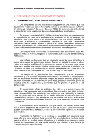 Modalidades de enseñanza centradas en el desarrollo de competencias




2. DELIMITACIÓN DE LAS COMPETENCIAS
2.1. APROXIMACIÓN AL CONCEPTO DE COMPETENCIA

       Una competencia es “una característica subyacente en una persona que está
causalmente relacionada con el desempeño, referido a un criterio superior o efectivo,
en un trabajo o situación” (Spencer y Spencer, 1993). En consecuencia, entendemos
la competencia como un potencial de conductas adaptadas a una situación.

        De acuerdo con esta definición, hablamos de característica subyacente porque
la competencia es una parte profundamente arraigada en la personalidad del
estudiante que puede predecir su comportamiento en una amplia variedad de
situaciones académicas o profesionales; destacamos que está causalmente
relacionada porque puede explicar o predecir su futuro desempeño profesional;
mientras que referido a un criterio significa que la competencia predice la actuación
buena o deficiente del estudiante utilizando un estándar de medida específico.

        Las características subyacentes a la competencia son de diferentes tipos. Así,
podemos hablar de motivos, rasgos de la personalidad, autoconcepto, conocimientos y
habilidades.

        Los motivos son las cosas que un estudiante piensa de modo consistente o
quiere como causa de determinada acción. Cuando un estudiante acude a clase,
realiza una práctica en el laboratorio o prepara un examen lo hace para lograr metas
tales como aprobar una materia, dominar determinadas habilidades o satisfacer una
necesidad personal (p.e. reconocimiento, amistad, pertenencia a un grupo, etc.). De
estos motivos el estudiante puede ser consciente en mayor o menor grado.

         Los rasgos de la personalidad son características que se manifiestan
físicamente y que suponen respuestas consistentes a situaciones o informaciones.
Así, los estudiantes muestran diferentes tiempos de reacción ante una pregunta o la
situación planteada por un problema; de igual modo, presentan diferentes grados de
iniciativa ante las sugerencias y demandas que le plantea el profesor o los
compañeros.

       El autoconcepto refleja las actitudes, los valores o la propia imagen del
estudiante. Hay estudiantes que se consideran líderes mientras que otros prefieren
pasar desapercibidos; hay estudiantes que anteponen una calificación a cualquier
cosa, en tanto que otros valoran de un modo preferente el compañerismo o el
reconocimiento del grupo; hay estudiantes que se muestra una actitud apática ante
determinadas materias o situaciones mientras que otros tienen una actitud de clara
colaboración.

       El conocimiento es la información con que cuenta una persona sobre áreas
más o menos específicas de contenido de un plan de estudios. Esos conocimientos
pueden estar referidos a conceptos, hechos o procedimientos ligados a las materias
que estudian.

       Finalmente, la habilidad es la destreza o capacidad del estudiante para
desarrollar una cierta actividad física o mental. Así, un estudiante de medicina puede
examinar el ojo sin producir daños al paciente o el estudiante de ingeniería puede
diseñar las operaciones de una planta industrial que afectan a una decena de
procesos y subprocesos diferentes.


                                             22
 