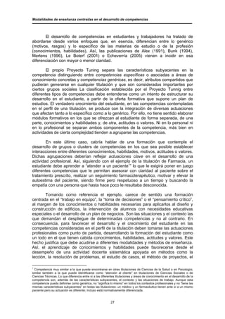 Modalidades de enseñanza centradas en el desarrollo de competencias




       El desarrollo de competencias en estudiantes y trabajadores ha tratado de
abordarse desde varios enfoques que, en esencia, diferencian entre lo genérico
(motivos, rasgos) y lo específico de las materias de estudio o de la profesión
(conocimientos, habilidades). Así, las publicaciones de Alex (1991), Bunk (1994),
Mertens (1996), Le Boterf (2001) o Echeverría (2005) vienen a incidir en esa
diferenciación con mayor o menor claridad.

        El propio Proyecto Tuning separa las características subyacentes en la
competencia distinguiendo entre competencias específicas o asociadas a áreas de
conocimiento concretas y competencias genéricas, es decir, atributos compartidos que
pudieran generarse en cualquier titulación y que son considerados importantes por
ciertos grupos sociales La clasificación establecida por el Proyecto Tunnig entre
diferentes tipos de competencias debe entenderse como un intento de estructurar su
desarrollo en el estudiante, a partir de la oferta formativa que supone un plan de
estudios. El verdadero crecimiento del estudiante, en las competencias contempladas
en el perfil de una titulación, se produce con la integración de diversas actuaciones
que afectan tanto a lo específico como a lo genérico. Por ello, no tiene sentido elaborar
módulos formativos en los que se ofrezcan al estudiante de forma separada, de una
parte, conocimientos y habilidades y, de otra, actitudes o valores. Ni en lo personal ni
en lo profesional se separan ambos componentes de la competencia, más bien en
actividades de cierta complejidad tienden a agruparse las competencias.

        En este último caso, cabría hablar de una formación que contemple el
desarrollo de grupos o clusters de competencias en los que sea posible establecer
interacciones entre diferentes conocimientos, habilidades, motivos, actitudes o valores.
Dichas agrupaciones deberían reflejar actuaciones clave en el desarrollo de una
actividad profesional. Así, siguiendo con el ejemplo de la titulación de Farmacia, un
estudiante debe aprender a “atender a un paciente1” lo que le exigirá poner en juego
diferentes competencias que le permitan asesorar con claridad al paciente sobre el
tratamiento prescrito, realizar un seguimiento farmacoterapéutico, motivar y elevar la
autoestima del paciente, siendo firme pero respetuoso a un tiempo y buscando la
empatía con una persona que hasta hace poco le resultaba desconocida.

       Tomando como referencia el ejemplo, carece de sentido una formación
centrada en el “trabajo en equipo”, la “toma de decisiones” o el “pensamiento crítico”,
al margen de los conocimientos o habilidades necesarias para aplicarlos al diseño y
construcción de edificios, la intervención de alumnos con necesidades educativas
especiales o el desarrollo de un plan de negocios. Son las situaciones y el contexto las
que demandan el despliegue de determinadas competencias y no al contrario. En
consecuencia, para favorecer el desarrollo y el crecimiento del estudiante en las
competencias consideradas en el perfil de la titulación deben tomarse las actuaciones
profesionales como punto de partida, desarrollando la formación del estudiante como
un todo en el que tienen cabida conocimientos, habilidades, actitudes y valores. Este
hecho justifica que debe acudirse a diferentes modalidades y métodos de enseñanza.
Así, el aprendizaje de conocimientos y habilidades puede favorecerse desde el
desempeño de una actividad docente sistemática apoyada en métodos como la
lección, la resolución de problemas, el estudio de casos, el método de proyectos, el

1
  Competencia muy similar a la que puede encontrarse en otras titulaciones de Ciencias de la Salud o en Psicología;
similar también a la que puede identificarse como “atención al cliente” en titulaciones de Ciencias Sociales o de
Ciencias Técnicas. Lo que diferencia entre sí a las diferentes titulaciones y áreas de conocimiento en el desarrollo de la
competencia son, además de las características subyacentes, el contexto y las situaciones de trabajo. Aunque esta
competencia pueda definirse como genérica, no “significa lo mismo” en todos los contextos profesionales y no “tiene las
mismas características subyacentes” en todas las titulaciones: un médico y un farmacéutico tienen ante sí a un mismo
paciente pero su actuación es diferente; incluso está normativamente diferenciada.


                                                           27
 