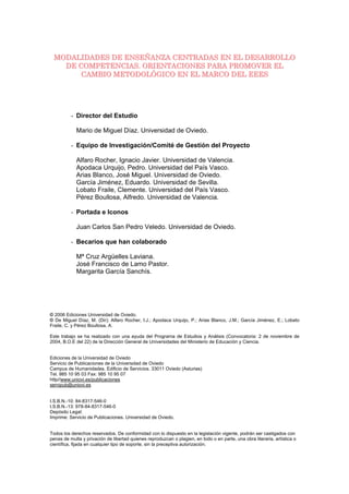 MODALIDADES DE ENSEÑANZA CENTRADAS EN EL DESARROLLO
   DE COMPETENCIAS. ORIENTACIONES PARA PROMOVER EL
       CAMBIO METODOLÓGICO EN EL MARCO DEL EEES




          - Director del Estudio

            Mario de Miguel Díaz. Universidad de Oviedo.

          - Equipo de Investigación/Comité de Gestión del Proyecto

            Alfaro Rocher, Ignacio Javier. Universidad de Valencia.
            Apodaca Urquijo, Pedro. Universidad del País Vasco.
            Arias Blanco, José Miguel. Universidad de Oviedo.
            García Jiménez, Eduardo. Universidad de Sevilla.
            Lobato Fraile, Clemente. Universidad del País Vasco.
            Pérez Boullosa, Alfredo. Universidad de Valencia.

          - Portada e Iconos

            Juan Carlos San Pedro Veledo. Universidad de Oviedo.

          - Becarios que han colaborado

            Mª Cruz Argüelles Laviana.
            José Francisco de Lamo Pastor.
            Margarita García Sanchís.




© 2006 Ediciones Universidad de Oviedo.
© De Miguel Díaz, M. (Dir); Alfaro Rocher, I.J.; Apodaca Urquijo, P.; Arias Blanco, J.M.; García Jiménez, E.; Lobato
Fraile, C. y Pérez Boullosa, A.

Este trabajo se ha realizado con una ayuda del Programa de Estudios y Análisis (Convocatoria: 2 de noviembre de
2004, B.O.E del 22) de la Dirección General de Universidades del Ministerio de Educación y Ciencia.


Ediciones de la Universidad de Oviedo
Servicio de Publicaciones de la Universidad de Oviedo
Campus de Humanidades. Edificio de Servicios. 33011 Oviedo (Asturias)
Tel. 985 10 95 03 Fax: 985 10 95 07
http//www.uniovi.es/publicaciones
servipub@uniovi.es


I.S.B.N.-10: 84-8317-546-0
I.S.B.N.-13: 978-84-8317-546-0
Depósito Legal:
Imprime: Servicio de Publicaciones. Universidad de Oviedo.


Todos los derechos reservados. De conformidad con lo dispuesto en la legislación vigente, podrán ser castigados con
penas de multa y privación de libertad quienes reproduzcan o plagien, en todo o en parte, una obra literaria, artística o
científica, fijada en cualquier tipo de soporte, sin la preceptiva autorización.
 