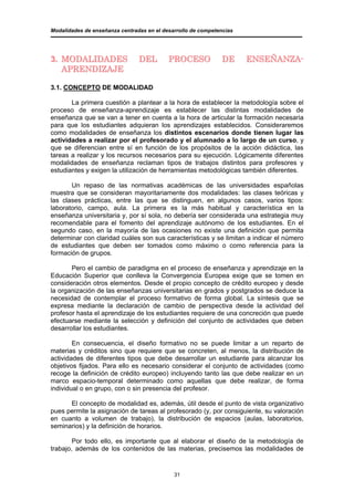 Modalidades de enseñanza centradas en el desarrollo de competencias




3. MODALIDADES                  DEL        PROCESO             DE     ENSEÑANZA-
   APRENDIZAJE

3.1. CONCEPTO DE MODALIDAD

       La primera cuestión a plantear a la hora de establecer la metodología sobre el
proceso de enseñanza-aprendizaje es establecer las distintas modalidades de
enseñanza que se van a tener en cuenta a la hora de articular la formación necesaria
para que los estudiantes adquieran los aprendizajes establecidos. Consideraremos
como modalidades de enseñanza los distintos escenarios donde tienen lugar las
actividades a realizar por el profesorado y el alumnado a lo largo de un curso, y
que se diferencian entre sí en función de los propósitos de la acción didáctica, las
tareas a realizar y los recursos necesarios para su ejecución. Lógicamente diferentes
modalidades de enseñanza reclaman tipos de trabajos distintos para profesores y
estudiantes y exigen la utilización de herramientas metodológicas también diferentes.

       Un repaso de las normativas académicas de las universidades españolas
muestra que se consideran mayoritariamente dos modalidades: las clases teóricas y
las clases prácticas, entre las que se distinguen, en algunos casos, varios tipos:
laboratorio, campo, aula. La primera es la más habitual y característica en la
enseñanza universitaria y, por sí sola, no debería ser considerada una estrategia muy
recomendable para el fomento del aprendizaje autónomo de los estudiantes. En el
segundo caso, en la mayoría de las ocasiones no existe una definición que permita
determinar con claridad cuáles son sus características y se limitan a indicar el número
de estudiantes que deben ser tomados como máximo o como referencia para la
formación de grupos.

       Pero el cambio de paradigma en el proceso de enseñanza y aprendizaje en la
Educación Superior que conlleva la Convergencia Europea exige que se tomen en
consideración otros elementos. Desde el propio concepto de crédito europeo y desde
la organización de las enseñanzas universitarias en grados y postgrados se deduce la
necesidad de contemplar el proceso formativo de forma global. La síntesis que se
expresa mediante la declaración de cambio de perspectiva desde la actividad del
profesor hasta el aprendizaje de los estudiantes requiere de una concreción que puede
efectuarse mediante la selección y definición del conjunto de actividades que deben
desarrollar los estudiantes.

        En consecuencia, el diseño formativo no se puede limitar a un reparto de
materias y créditos sino que requiere que se concreten, al menos, la distribución de
actividades de diferentes tipos que debe desarrollar un estudiante para alcanzar los
objetivos fijados. Para ello es necesario considerar el conjunto de actividades (como
recoge la definición de crédito europeo) incluyendo tanto las que debe realizar en un
marco espacio-temporal determinado como aquellas que debe realizar, de forma
individual o en grupo, con o sin presencia del profesor.

      El concepto de modalidad es, además, útil desde el punto de vista organizativo
pues permite la asignación de tareas al profesorado (y, por consiguiente, su valoración
en cuanto a volumen de trabajo), la distribución de espacios (aulas, laboratorios,
seminarios) y la definición de horarios.

        Por todo ello, es importante que al elaborar el diseño de la metodología de
trabajo, además de los contenidos de las materias, precisemos las modalidades de


                                             31
 
