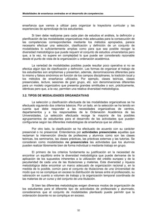 Modalidades de enseñanza centradas en el desarrollo de competencias




enseñanza que vamos a utilizar para organizar la trayectoria curricular y las
experiencias de aprendizaje de los estudiantes.

        Si bien debe realizarse para cada plan de estudios el análisis, la definición y
planificación de las modalidades organizativas más adecuadas para la consecución de
las competencias correspondientes mediante los métodos apropiados, parece
necesario efectuar una selección, clasificación y definición de un conjunto de
modalidades lo suficientemente amplias como para que sea posible recoger la
diversidad metodológica que puede requerir el conjunto de estudios universitarios pero
que, a la vez, no supere en complejidad lo que puede ser considerado razonable
desde el punto de vista de la organización u ordenación académica.

        La variedad de modalidades posibles puede resultar poco operativa si no se
efectúa algún tipo de clasificación y definición. Las formas de organizar el trabajo de
los estudiantes son amplísimas y presentan, además, denominaciones diferentes para
lo mismo y falsos sinónimos en función de los campos disciplinares, la tradición local y
los métodos de enseñanza utilizados. Por ejemplo, clases teóricas, clases
presenciales, lecture, sesiones de gran grupo, etc. son denominaciones diferentes
para un modelo organizativo que presenta grandes similitudes o son, prácticamente,
idénticas pero que, a la vez, permiten una relativa diversidad metodológica.

3.2. TIPOS DE MODALIDADES ORGANIZATIVAS

       La selección y clasificación efectuada de las modalidades organizativas se ha
efectuado siguiendo dos criterios básicos. Por un lado, en la selección se ha tenido en
cuenta que debe responder a las necesidades organizativas de centros,
departamentos y a los responsables de la Ordenación Académica de las
Universidades. La selección efectuada recoge la mayoría de los posibles
agrupamientos de estudiantes para el desarrollo de las actividades que pueden
configurarse según las diferentes metodologías de enseñanza que se utilicen.

       Por otro lado, la clasificación se ha efectuado de acuerdo con su carácter
presencial o no presencial. Entendemos por actividades presenciales aquellas que
reclaman la intervención directa de profesores y alumnos como son las clases
teóricas, los seminarios, las clases prácticas, las prácticas externas y las tutorías. Se
consideran como modalidades no presenciales las actividades que los alumnos
pueden realizar libremente bien de forma individual o mediante trabajo en grupo.

       El primero de los criterios fundamenta su justificación en la necesidad de
encontrar un equilibrio entre la diversidad metodológica que puede derivarse de la
aplicación de los supuestos inherentes a la utilización del crédito europeo y de la
peculiaridad de cada una de las titulaciones y materias. Esta diversidad y riqueza
metodológica debe encontrar un marco adecuado de organización racional y, en la
medida de lo posible, común para el conjunto de titulaciones de una Universidad de
modo que no se complique en exceso la distribución de tareas entre el profesorado, su
valoración en cuanto a volumen de trabajo y la organización temporal coordinada de
las materias de un curso y del conjunto de una titulación.

       Si bien las diferentes metodologías exigen diversos modos de organización de
los estudiantes para el diferente tipo de actividades de profesorado y alumnado,
consideramos que el conjunto de modalidades planteado puede permitir que la
ordenación docente no se complique en exceso.




                                             32
 