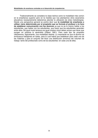 Modalidades de enseñanza centradas en el desarrollo de competencias




         Tradicionalmente se considera la clase teórica como la modalidad más común
en la enseñanza superior pero en la medida que nos planteamos otros escenarios
educativos necesariamente deberemos abordar la utilización de otras metodologías.
Desde una perspectiva general se podría decir que la modalidad de enseñanza a
utilizar viene determinada por el propósito que se formula el profesor a la hora
de establecer comunicación con los alumnos ya que no es lo mismo hablar a los
estudiantes, que hablar con los estudiantes, que hacer que los estudiantes aprendan
entre ellos. De igual modo tampoco es igual mostrar cómo deben actuar que hacer que
pongan en práctica lo aprendido (Gilbert 1981). Para cada tipo de propósito
utilizaremos, lógicamente, una modalidad distinta. Lo importante es que el alumno se
enriquezca trabajando en todas, para lo cual habrá que establecer para cada una de
las materias y para el conjunto del título una distribución armónica del volumen de
trabajo -tanto del profesorado como de los estudiantes- en cada una de ellas.




                                             35
 
