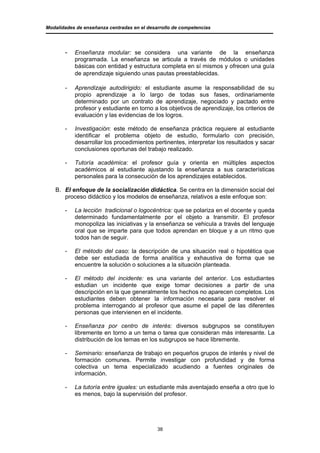Modalidades de enseñanza centradas en el desarrollo de competencias




       -   Enseñanza modular: se considera una variante de la enseñanza
           programada. La enseñanza se articula a través de módulos o unidades
           básicas con entidad y estructura completa en sí mismos y ofrecen una guía
           de aprendizaje siguiendo unas pautas preestablecidas.

       -   Aprendizaje autodirigido: el estudiante asume la responsabilidad de su
           propio aprendizaje a lo largo de todas sus fases, ordinariamente
           determinado por un contrato de aprendizaje, negociado y pactado entre
           profesor y estudiante en torno a los objetivos de aprendizaje, los criterios de
           evaluación y las evidencias de los logros.

       -   Investigación: este método de enseñanza práctica requiere al estudiante
           identificar el problema objeto de estudio, formularlo con precisión,
           desarrollar los procedimientos pertinentes, interpretar los resultados y sacar
           conclusiones oportunas del trabajo realizado.

       -   Tutoría académica: el profesor guía y orienta en múltiples aspectos
           académicos al estudiante ajustando la enseñanza a sus características
           personales para la consecución de los aprendizajes establecidos.

   B. El enfoque de la socialización didáctica. Se centra en la dimensión social del
      proceso didáctico y los modelos de enseñanza, relativos a este enfoque son:

       -   La lección tradicional o logocéntrica: que se polariza en el docente y queda
           determinado fundamentalmente por el objeto a transmitir. El profesor
           monopoliza las iniciativas y la enseñanza se vehicula a través del lenguaje
           oral que se imparte para que todos aprendan en bloque y a un ritmo que
           todos han de seguir.

       -   El método del caso: la descripción de una situación real o hipotética que
           debe ser estudiada de forma analítica y exhaustiva de forma que se
           encuentre la solución o soluciones a la situación planteada.

       -   El método del incidente: es una variante del anterior. Los estudiantes
           estudian un incidente que exige tomar decisiones a partir de una
           descripción en la que generalmente los hechos no aparecen completos. Los
           estudiantes deben obtener la información necesaria para resolver el
           problema interrogando al profesor que asume el papel de las diferentes
           personas que intervienen en el incidente.

       -   Enseñanza por centro de interés: diversos subgrupos se constituyen
           libremente en torno a un tema o tarea que consideran más interesante. La
           distribución de los temas en los subgrupos se hace libremente.

       -   Seminario: enseñanza de trabajo en pequeños grupos de interés y nivel de
           formación comunes. Permite investigar con profundidad y de forma
           colectiva un tema especializado acudiendo a fuentes originales de
           información.

       -   La tutoría entre iguales: un estudiante más aventajado enseña a otro que lo
           es menos, bajo la supervisión del profesor.




                                             38
 
