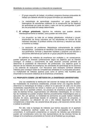 Modalidades de enseñanza centradas en el desarrollo de competencias




       -   El grupo pequeño de trabajo: el profesor programa diversas propuestas de
           trabajo que deberán afrontar los grupos formados por estudiantes.

       -   La metodología de aprendizaje cooperativo: un grupo pequeño y
           heterogéneo de estudiantes colaboran en la consecución de los objetivos
           de aprendizaje por parte de todos y cada uno de los participantes a partir
           de una propuesta de trabajo determinada.

   C. El enfoque globalizado. Aglutina los métodos que pueden abordar
      interdisciplinarmente la realidad, como pueden ser entre otros:

       -   Los proyectos: se trata de un trabajo globalizador, individual o grupal,
           emprendido de forma voluntaria por los estudiantes en función de sus
           intereses naturales. El profesor orienta a los alumnos y resuelve sus dudas
           e incentiva su trabajo.

       -   La resolución de problemas: Metodología ordinariamente de carácter
           interdisciplinar, consistente en identificar una situación problemática, definir
           sus parámetros, formular y desarrollar hipótesis y proponer una solución o
           soluciones alternativas por parte de un grupo pequeño de estudiantes.

       En definitiva los métodos de enseñanza son múltiples y, en consecuencia,
pueden aplicarse en diversas combinaciones según los objetivos que se intentan
conseguir. El análisis y conocimiento de cada situación concreta permitirá así
determinar la posibilidad de intervención del profesorado. Los objetivos guían la
elección de los métodos de enseñanza, las actividades de aprendizaje de los alumnos
y los sistemas de evaluación. Con frecuencia será necesario combinar distintos
métodos para conseguir todas las competencias señaladas en la propuesta educativa.
La multiplicidad de métodos aparece pues como el camino más fructífero para
emprender la renovación didáctica de la enseñanza universitaria.

4.3. PROPUESTA SOBRE LOS MÉTODOS EN LA ENSEÑANZA UNIVERSITARIA

        Una vez establecida la distribución del volumen de trabajo del alumno, según
las modalidades de enseñanza establecidas, procede tomar una segunda decisión:
determinar la metodología de trabajo a utilizar en la ejecución de cada una de estas
modalidades especificando las tareas a realizar por el profesor y el alumno. Como
hemos visto en el apartado anterior, los procesos de enseñanza pueden llevarse a
cabo de distintas formas, organizándolos con diferentes metodologías. En un mismo
tipo de modalidad se pueden emplear distintos procedimientos metodológicos para su
ejecución. Así, por ejemplo, la modalidad de seminarios se puede realizar mediante
estudios de casos, aprendizaje basado en problemas, ejecución de proyectos, o
trabajo cooperativo. La utilización de uno u otro método dependerá del tipo de
competencias a desarrollar, las características del grupo y del escenario donde vamos
a realizar la actividad.

       Por ello, vista la tipología de métodos que hemos expuesto en el apartado
anterior, necesitamos clarificar cuáles son los más aconsejables en el ámbito
universitario. A continuación presentamos un conjunto de métodos que entendemos
pueden ser considerados como los más representativos de las diversas formas de
trabajar en la enseñanza universitaria en función de la finalidad que se persigue.




                                             39
 