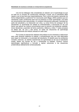Modalidades de enseñanza centradas en el desarrollo de competencias




       Uno de los hallazgos más consistentes en relación con el aprendizaje es que
se trata de un proceso de construcción individual y social, que el estudiante debe
regular y por el que tiene que responsabilizarse. Pero ¿cómo se enseña a aprender de
forma independiente y autónoma? Un reconocido autor (Biggs, 2005) sostiene que son
necesarias cuatro condiciones para que se produzca un buen aprendizaje: una base
de conocimientos bien estructurada, un contexto motivacional adecuado, actividad por
parte del estudiante y la interacción con otros. La única forma de conseguir de los
estudiantes un aprendizaje de calidad es enfrentándoles a situaciones en las que
tienen que aplicar los nuevos conocimientos para la solución de problemas realistas,
tomar decisiones y aprender de forma autónoma, reflexiva y crítica. Y estos procesos
se deben dar, de una u otra forma, en todas las situaciones de aprendizaje
independientemente del método utilizado en cada caso.

       Por lo tanto la intervención didáctica del profesor ha de orientarse a seleccionar
para cada situación didáctica el método y procedimientos que son más adecuados
para lograr la motivación y la actividad del estudiante. El desafío para los profesores
consiste, entonces, en diseñar experiencias de aprendizaje en las que el estudiante
pueda, desde sus formas de ver y comprender la realidad, construir nuevos
aprendizajes significativos y formular y aplicar soluciones a las situaciones
problemáticas debidamente contextualizadas.




                                             41
 