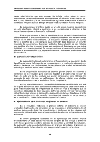 Modalidades de enseñanza centradas en el desarrollo de competencias




veces principalmente- que sean capaces de trabajar juntos, liderar un grupo,
comunicarse, pensar creativamente, comprometerse socialmente, automotivarse, etc.
Por lo tanto, desearían que las calificaciones que figuran en el expediente académico
del titulado reflejaran su nivel de logro en todos estos aspectos de manera integrada.

      La evaluación por lo tanto no puede ser un acto casual, marginal o parcial sino
un acto planificado, integral y pertinente a las competencias a alcanzar, a las
demandas que plantea el desempeño profesional.

        Este es precisamente el foco de atención de lo que ha venido denominándose
el movimiento de la evaluación auténtica o ”authentic assessment” que ha tenido fuerte
empuje en el ámbito norteamericano. La evaluación auténtica presenta al alumno
tareas o desafíos de la vida real para cuya resolución debe desplegar un conjunto
integrado de conocimientos, destrezas y actitudes. Esta evaluación es más holística
que analítica al evitar presentar tareas que requieran el desempeño de una única
habilidad, conocimiento o actitud. Es también pertinente al desempeño profesional al
plantear al alumno desafíos que, siquiera virtualmente, sean reales y relevantes en el
mundo laboral.

B- Evaluación referida al criterio

         La evaluación tradicional suele tener un enfoque selectivo y a posteriori donde
la calificación puede definirse más por comparación con el nivel medio alcanzado por
el grupo -la norma- que con los niveles de competencia que, a priori, se han definido
como bajos, medios o altos -criterio o niveles-.

        En la programación tradicional los objetivos podían orientar los sistemas y
contenidos de la evaluación pero raramente llegaban a precisarse los “niveles” de
logro de cada uno de los objetivos que podían considerarse como idóneos. En
ausencia de este referente, las calificaciones del alumno estaban muy influidas
intencionadamente o no por el rendimiento de sus compañeros.

        En una evaluación alineada con las competencias resulta necesario ir más allá
de la pura definición de estas competencias estableciendo para cada una de ellas o
para cada conglomerado de competencias los niveles de logro o desempeño que se
consideran adecuados. Es decir, es preciso definir los criterios o niveles y serán estos
referentes los que orienten la calificación o evaluación del alumno. Resulta por lo tanto
un planteamiento mucho más exigente y ambicioso que requerirá un mayor esfuerzo
en la planificación y diseño de la materia por parte del profesor.

C- Apoderamiento de la evaluación por parte de los alumnos

       En la evaluación tradicional el profesor detenta en exclusiva la función
evaluadora legitimando esta apropiación en su preparación y encargo laboral. Es el
profesor quien puede definir los procedimientos y contenidos de la evaluación así
como emitir juicios de valor sobre el desempeño de los alumnos en los protocolos de
exámenes.

        El nuevo paradigma focalizado en el aprendizaje del alumno implica
necesariamente un papel activo y responsable por parte de éste y diluye la distinción
entre lo que podemos considerar actividad de aprendizaje y actividad de evaluación.
La evaluación sería una actividad imbricada en el propio aprendizaje. El profesor no
será el único actor de la evaluación sino un copropietario cogestor de la misma.


                                             44
 