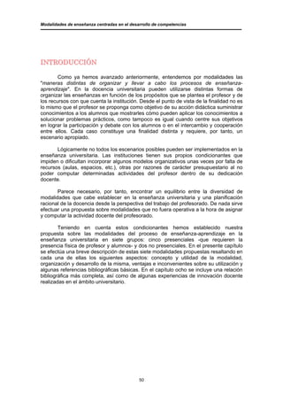 Modalidades de enseñanza centradas en el desarrollo de competencias




INTRODUCCIÓN

        Como ya hemos avanzado anteriormente, entendemos por modalidades las
"maneras distintas de organizar y llevar a cabo los procesos de enseñanza-
aprendizaje". En la docencia universitaria pueden utilizarse distintas formas de
organizar las enseñanzas en función de los propósitos que se plantea el profesor y de
los recursos con que cuenta la institución. Desde el punto de vista de la finalidad no es
lo mismo que el profesor se proponga como objetivo de su acción didáctica suministrar
conocimientos a los alumnos que mostrarles cómo pueden aplicar los conocimientos a
solucionar problemas prácticos, como tampoco es igual cuando centre sus objetivos
en lograr la participación y debate con los alumnos o en el intercambio y cooperación
entre ellos. Cada caso constituye una finalidad distinta y requiere, por tanto, un
escenario apropiado.

       Lógicamente no todos los escenarios posibles pueden ser implementados en la
enseñanza universitaria. Las instituciones tienen sus propios condicionantes que
impiden o dificultan incorporar algunos modelos organizativos unas veces por falta de
recursos (aulas, espacios, etc.), otras por razones de carácter presupuestario al no
poder computar determinadas actividades del profesor dentro de su dedicación
docente.

       Parece necesario, por tanto, encontrar un equilibrio entre la diversidad de
modalidades que cabe establecer en la enseñanza universitaria y una planificación
racional de la docencia desde la perspectiva del trabajo del profesorado. De nada sirve
efectuar una propuesta sobre modalidades que no fuera operativa a la hora de asignar
y computar la actividad docente del profesorado.

        Teniendo en cuenta estos condicionantes hemos establecido nuestra
propuesta sobre las modalidades del proceso de enseñanza-aprendizaje en la
enseñanza universitaria en siete grupos: cinco presenciales -que requieren la
presencia física de profesor y alumnos- y dos no presenciales. En el presente capítulo
se efectúa una breve descripción de estas siete modalidades propuestas resaltando en
cada una de ellas los siguientes aspectos: concepto y utilidad de la modalidad,
organización y desarrollo de la misma, ventajas e inconvenientes sobre su utilización y
algunas referencias bibliográficas básicas. En el capítulo ocho se incluye una relación
bibliográfica más completa, así como de algunas experiencias de innovación docente
realizadas en el ámbito universitario.




                                             50
 