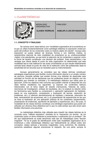 Modalidades de enseñanza centradas en el desarrollo de competencias




1. CLASES TEÓRICAS


                            MODALIDAD                 FINALIDAD:
                            ORGANIZATIVA:

                            CLASES TEÓRICAS            HABLAR A LOS ESTUDIANTES




1.1. CONCEPTO Y FINALIDAD

        Se conoce como clase teórica una “modalidad organizativa de la enseñanza en
la que se utiliza fundamentalmente como estrategia didáctica la exposición verbal por
parte del profesor de los contenidos sobre la materia objeto de estudio". Aunque esta
exposición se puede realizar de diversas formas y con distintos medios, la
característica esencial de esta modalidad de enseñanza es su unidireccionalidad
-hablar a los estudiantes- ya que tanto la selección de los contenidos a exponer como
la forma de hacerlo constituyen una decisión del profesor. Esta característica y las
ventajas que ofrece desde el punto de vista organizativo ha determinado que esta
modalidad sea la más habitual en las aulas universitarias ya que resulta relativamente
cómoda tanto desde el punto de vista de la institución como del profesorado dada la
simplicidad de los recursos que se necesitan para su instrumentación.

         Aunque generalmente se considera que las clases teóricas constituyen
estrategias organizativas para facilitar mucha información (teoría) a un amplio número
de alumnos, procede señalar que existen formas muy distintas de desarrollar esta
actividad en función de las decisiones que los profesores toman en relación con los
propósitos que orientan su actividad y la metodología didáctica que utiliza para su
ejecución. Entre los objetivos más comunes que pueden orientar el desarrollo de una
clase teórica resaltamos los siguientes: a) exponer los contenidos básicos
relacionados con el tema objeto de estudio (narraciones, historias de casos,
resúmenes de investigación, síntesis de resultados, etc.) b) explicar la relación entre
los fenómenos para facilitar su comprensión y aplicación (generación de hipótesis,
pasos en una explicación, comparación y evaluación de teorías, resolución de
problemas, etc.) c) efectuar demostraciones de hipótesis y teoremas, (discusión de
tesis, demostración de ecuaciones, etc.) y d) presentación de experiencias en las que
se hace la ilustración de una aplicación práctica de los contenidos (experimentos,
presentación de evidencias, aportación de ejemplos y experiencias, etc.). Así pues, la
modalidad de las clases teóricas constituye una estrategia organizativa que puede ser
utilizada con diversos fines didácticos por lo que no cabe pensar que solo sirven para
facilitar información a los alumnos.

       La metodología didáctica más utilizada para impartir las clases teóricas es la
conocida como "método expositivo" centrado en la "exposición y/o lección de los
contenidos sobre un tema mediante la presentación o explicación por un profesor". De
ahí que habitualmente se suela denominar este tipo de metodología como "lección
magistral". Tal es el grado de identificación entre esta modalidad organizativa de la
enseñanza y esta metodología didáctica que habitualmente se utilizan estos dos
conceptos -clases teóricas y lecciones magistrales- como sinónimos. No obstante,
queremos establecer algunas precisiones al respecto. De una parte, aunque la


                                             52
 