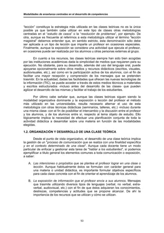 Modalidades de enseñanza centradas en el desarrollo de competencias




“lección” constituya la estrategia más utilizada en las clases teóricas no es la única
posible ya que también cabe utilizar en este tipo de clases otras metodologías
centradas en el “estudio de casos” o la “resolución de problemas”, por ejemplo. De
otra, aunque es frecuente al referirnos a esta metodología utilizar el término “lección
magistral” debemos entender que, en sentido estricto, esta denominación sólo debe
ser aplicada a un tipo de lección que imparte un profesor en ocasiones especiales.
Finalmente, aunque la exposición se considera una actividad que ejecuta el profesor,
en ocasiones puede ser realizada por los alumnos u otras personas externas al grupo.

         En cuanto a los recursos, las clases teóricas siempre han sido bien acogidas
por las instituciones académicas dada la simplicidad de medios que requieren para su
ejecución. No obstante, para su desarrollo, además del uso del lenguaje oral, puede
apoyarse opcionalmente sobre otros medios y recursos didácticos (escritos, visuales,
audiovisuales, etc.), así como en la participación activa de los alumnos, con el fin de
facilitar una mayor recepción y comprensión de los mensajes que se pretenden
trasmitir. En la actualidad, dadas las facilidades que ofrecen las nuevas tecnologías de
la información (TIC), se puede acceder a través de estos medios técnicos a materiales
y escritos estructurados -incluso antes del desarrollo de las clases- que pueden
agilizar el desarrollo de las mismas y facilitar el trabajo de los estudiantes.

        Por último cabe señalar que, aunque las clases teóricas siguen siendo la
modalidad organizativa dominante y la exposición o lección del profesor el método
más utilizado en las universidades, resulta necesario alternar el uso de esta
metodología con otras técnicas didácticas (seminarios, talleres, etc.) -incluso durante
una misma clase- con el fin de posibilitar el intercambio y la discusión entre el profesor
y los alumnos, y de los alumnos entre sí, respecto al tema objeto de estudio. Ello
lógicamente implica la necesidad de efectuar una planificación conjunta de toda la
actividad didáctica a desarrollar sobre una materia en función de las modalidades
elegidas.

1.2. ORGANIZACIÓN Y DESARROLLO DE UNA CLASE TEÓRICA

        Desde el punto de vista organizativo, el desarrollo de una clase teórica implica
la gestión de un "proceso de comunicación que se realiza con una finalidad específica
y en el contexto determinado de una clase". Aunque cada docente tiene un modo
particular de enfocar y gestionar esta tarea de "hablar a los estudiantes", sí podemos
ejemplificar a titulo general los elementos comunes a toda comunicación o exposición,
a saber:

   A. Las intenciones o propósitos que se plantea el profesor lograr en una clase o
      lección. Aunque habitualmente éstos se formulan con carácter general para
      una materia o unidad didáctica, es importante formular objetivos específicos
      para cada clase concreta con el fin de orientar el aprendizaje de los alumnos.

   B. La exposición de información que el profesor envía a sus alumnos. Mensajes
      que trasmite utilizando diversos tipos de lenguajes (verbal, no verbal, extra-
      verbal, audiovisual, etc.) con el fin de que éstos adquieran los conocimientos,
      destrezas, competencias y actitudes que se propone alcanzar. De ahí la
      importancia de los recursos que se utilizan y cómo se utilizan.




                                             53
 
