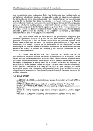 Modalidades de enseñanza centradas en el desarrollo de competencias




una metodología poco pedagógica. Entre las deficiencias que habitualmente se
constatan en relación con las clases teóricas cabe señalar las siguientes: a) presentar
los contenidos de forma poco estructurada y sin relacionarlos con los conocimientos
previos, b) no destacar las ideas importantes y no hacer resúmenes, c) facilitar
demasiada información, a mucha velocidad y con lenguaje técnico, d) no hacer pausas
para que el alumno pueda procesar la información, tomar apuntes y relacionar los
temas, e) cuidar poco la claridad de la exposición y el uso de los recursos expresivos,
f) efectuar un mal uso de los recursos didácticos y audiovisuales, g) estimular poco la
atención y participación del alumno, h) no proponer sugerencias y actividades
complementarias para el trabajo personal del alumno.

        Esta visión crítica sobre las clases teóricas es generalmente compartida por
alumnos y profesores aunque sus puntos de vista son diferentes. Mientras que los
primeros se quejan de la falta de interés y la situación de pasividad implícita en la
mayor parte de este tipo de clases, los segundos, presionados por la carga de los
contenidos y el tiempo, a pesar de ser conscientes de las limitaciones de esta
metodología, no ven otra forma de transmitir información de manera más rentable
teniendo en cuenta el número de alumnos y los recursos disponibles en las
instituciones universitarias.

        Por último cabe señalar que, para promover un cambio real de los
procedimientos que habitualmente se utilizan en la organización y desarrollo de las
clases teóricas, sería necesario una revisión a fondo de los procesos de planificación
sobre esta modalidad señalando en cada caso tanto la finalidad que se persigue como
las tareas y actividades a realizar tanto por el profesor como por sus alumnos. La
especificación de las tareas a realizar por unos y otros en tres momentos diferentes -
antes, durante y después de una clase teórica- cobra en este momento un interés
especial ya que es muy importante a efectos del cómputo de su actividad docente y
discente desde la perspectiva de ordenación académica según la nueva normativa de
créditos europeos.

1.4. BIBLIOGRAFÍA

-   ANDERSEN, L. (1988): Lecturing to large groups. Kensington: University of New
    South Wales.
-   BRADY, L. (1985): Models and methods of teaching. Victoria: Prentice-Hall.
-   BROWN, G. Y ATKINS, M. (1988): Effective teaching in Higher Education. London:
    Routledge.
-   GIBBS, G. (1994): Teaching large classes in higher education. London: Bogan
    Page.
-   WEIMER, M. (Ed.) (1987): Teaching large classes well. London: Jossey-Bass.




                                             55
 
