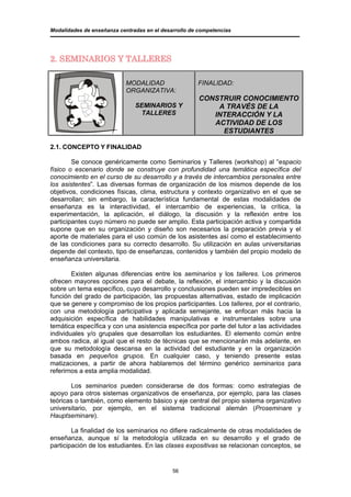 Modalidades de enseñanza centradas en el desarrollo de competencias




2. SEMINARIOS Y TALLERES

                            MODALIDAD                 FINALIDAD:
                            ORGANIZATIVA:
                                                       CONSTRUIR CONOCIMIENTO
                               SEMINARIOS Y                A TRAVÉS DE LA
                                TALLERES                  INTERACCIÓN Y LA
                                                          ACTIVIDAD DE LOS
                                                            ESTUDIANTES

2.1. CONCEPTO Y FINALIDAD

        Se conoce genéricamente como Seminarios y Talleres (workshop) al “espacio
físico o escenario donde se construye con profundidad una temática específica del
conocimiento en el curso de su desarrollo y a través de intercambios personales entre
los asistentes”. Las diversas formas de organización de los mismos depende de los
objetivos, condiciones físicas, clima, estructura y contexto organizativo en el que se
desarrollan; sin embargo, la característica fundamental de estas modalidades de
enseñanza es la interactividad, el intercambio de experiencias, la crítica, la
experimentación, la aplicación, el diálogo, la discusión y la reflexión entre los
participantes cuyo número no puede ser amplio. Esta participación activa y compartida
supone que en su organización y diseño son necesarios la preparación previa y el
aporte de materiales para el uso común de los asistentes así como el establecimiento
de las condiciones para su correcto desarrollo. Su utilización en aulas universitarias
depende del contexto, tipo de enseñanzas, contenidos y también del propio modelo de
enseñanza universitaria.

        Existen algunas diferencias entre los seminarios y los talleres. Los primeros
ofrecen mayores opciones para el debate, la reflexión, el intercambio y la discusión
sobre un tema específico, cuyo desarrollo y conclusiones pueden ser impredecibles en
función del grado de participación, las propuestas alternativas, estado de implicación
que se genere y compromiso de los propios participantes. Los talleres, por el contrario,
con una metodología participativa y aplicada semejante, se enfocan más hacia la
adquisición específica de habilidades manipulativas e instrumentales sobre una
temática específica y con una asistencia específica por parte del tutor a las actividades
individuales y/o grupales que desarrollan los estudiantes. El elemento común entre
ambos radica, al igual que el resto de técnicas que se mencionarán más adelante, en
que su metodología descansa en la actividad del estudiante y en la organización
basada en pequeños grupos. En cualquier caso, y teniendo presente estas
matizaciones, a partir de ahora hablaremos del término genérico seminarios para
referirnos a esta amplia modalidad.

       Los seminarios pueden considerarse de dos formas: como estrategias de
apoyo para otros sistemas organizativos de enseñanza, por ejemplo, para las clases
teóricas o también, como elemento básico y eje central del propio sistema organizativo
universitario, por ejemplo, en el sistema tradicional alemán (Proseminare y
Hauptseminare).

        La finalidad de los seminarios no difiere radicalmente de otras modalidades de
enseñanza, aunque sí la metodología utilizada en su desarrollo y el grado de
participación de los estudiantes. En las clases expositivas se relacionan conceptos, se


                                             56
 