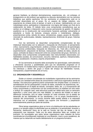 Modalidades de enseñanza centradas en el desarrollo de competencias




generan hipótesis, se efectúan demostraciones, experiencias, etc., sin embargo, el
protagonismo es del profesor que gestiona su discurso demostrativo con los recursos
didácticos que estime oportunos. En los seminarios el protagonismo está en la
actividad desarrollada por el grupo. Es un espacio de trabajo colectivo, una
experiencia de síntesis entre el pensar, el sentir y el actuar, habitualmente con una
metodología activa, participativa e interpersonal. Los logros del trabajo son fruto de la
colaboración de todos. El método tiene unos componentes socioafectivos que se
centran en el diálogo e interacción como recurso permanente de gestión. El objetivo
académico es la construcción del conocimiento haciendo participar activamente al
estudiante a través de lecturas, ensayos previos o instantáneos, diálogos,
presentaciones cortas, estudio de casos, simulaciones, juegos, grupos de discusión,
visionado de audiovisuales, debates, representaciones, dinámicas de grupo, historias
de vida, etc.

         Con los seminarios se desarrollan componentes competenciales de tipo
intelectual relacionadas con la selección y búsqueda de información, el pensamiento
crítico, razonamiento, argumentación, análisis y síntesis, transferencia de aprendizajes
a aplicaciones profesionales, búsqueda de relaciones, etc. Todo ello a través de la
experimentación, adquisición de técnicas, manipulación, análisis de datos, estudio de
casos, contraste de ideas e interacción entre los componentes del grupo. Asimismo, se
desarrollan otros componentes competenciales más instrumentales relacionados con
habilidades sociales, de comunicación, escucha, tolerancia, apertura, interpersonales,
diálogo, socialización, iniciativa y espíritu emprendedor.

       En los seminarios el docente debe acompañar los aprendizajes, estimulándolos
y ofreciendo recursos y posibilidades para que los estudiantes progresen en el
conocimiento. El modelo teórico implica la gestión de ese proceso de comunicación en
los individuos y dentro del grupo a través del ensayo de habilidades nuevas,
manipulando y experimentando (hic et nunc).

2.2. ORGANIZACIÓN Y DESARROLLO

        Existe un número considerable de modalidades organizativas de los seminarios
así como una variedad entre áreas de conocimiento o estructura organizativa donde se
inserten. Una estructura genérica podría comprender tres amplias fases: a) conexión o
sensibilización de los participantes a través de datos, expresión de experiencias, etc.,
b) profundización en el objeto de estudio, conceptos, ideas, etc. y c) incorporación del
nuevo conocimiento y compromiso con las consecuencias o la realidad con otra visión
o actitud. En cualquier caso, esta estructura puede ser válida tanto para un seminario
específico y corto como para uno más dilatado. La esencia del modelo no está en
diferenciar momentos, sino en saber conectar en cada momento con el estado de
desarrollo de las habilidades de los estudiantes y en la propia transformación y
creación del conocimiento. La acción docente debe quedar abierta a la respuesta
interactiva con el estudiante, cuestión que supone una formación y preparación
extremadamente potente por parte del docente.

        Otros temas organizativos giran en torno a la distribución de los estudiantes en
grupos y su tamaño según la efectividad que se pretenda o la periodicidad, duración y
frecuencia, distribución física de la sala en función del tipo de tareas y de la
preparación que requieran. Cada uno de estos elementos debe ser cuidado con
precisión. Es aconsejable que estos temas organizativos sean tratados de forma
coordinada por el profesorado implicado en una titulación, nivel o curso académico, de
manera que su desarrollo se inserte debidamente en un programa formativo.


                                             57
 