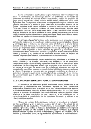 Modalidades de enseñanza centradas en el desarrollo de competencias




        En los seminarios se puede utilizar un gran número de métodos: el estudio de
casos y simulaciones, el aprendizaje basado en problemas, la resolución de
problemas, el análisis de artículos, textos o documentos, vídeos, los proyectos de
grupo (Group Project), etc. En otro apartado de este trabajo presentamos fichas sobre
algunos de ellos. Lo importante es encontrar estrategias metodológicas y técnicas para
generar comunicación y activar el grupo, realizando subdivisiones internas de los
grupos, asignando roles, tareas parciales o utilizando otros recursos: técnica del
cuchicheo, Phillips 66, metaplan, torbellino de ideas (brainstorming), bola de nieve
(Snowballing), simposio, técnica del panel, forum, torneo, dramatizaciones, paneles
abiertos, integrados, etc. Organizativamente, cada método tiene sus propios recursos
pudiéndose alternar diferentes situaciones de aprendizaje donde se combine el trabajo
individual, por parejas, minigrupos o dentro del grupo total.

        En principio, el papel del profesor en los seminarios puede encuadrarse como
participante, moderador u observador; sin embargo, dada la gran variedad de métodos
y estrategias que se incluyen, su rol puede verse afectado por la propia técnica
concreta que esté aplicando. En cualquier caso, y de manera genérica, se podría
indicar que el profesor debe desarrollar competencias de: a) saber preguntar, saber
escuchar, saber responder y saber respetar; b) gestionar y dinamizar grupos
reorientándolos hacia aportaciones positivas; c) capacidad de enlazar el conocimiento
teórico y práctico, y d) redescubrir la enseñanza superior como un espacio de
reflexión, argumentación de ideas y de vinculación crítica con la realidad.

       El papel del estudiante es tremendamente activo. Además de la lectura de los
textos, preparación de ensayos, demostraciones, elaboración de los resúmenes,
mapas conceptuales o transparencias que se le soliciten, implica la participación activa
en el debate y en los procesos de reflexión que se generen en los seminarios, es decir,
en pensar y comunicar. Se espera que los estudiantes adquieran una serie de
competencias específicas basadas en conocimientos, habilidades, destrezas, actitudes
y valores. Es preciso, y necesario para su evaluación, establecer previamente un
sistema de indicadores que informe acerca del grado de consecución de los mismos.
Es una información que el profesor debe ofrecer a los estudiantes al inicio de los
seminarios.

2.3. UTILIDAD DE LOS SEMINARIOS: VENTAJAS E INCONVENIENTES

        La utilidad de los seminarios puede relacionarse con su contribución a los
aprendizajes y competencias que desarrollan, algunas de ellas comentadas
anteriormente, cuestión que va a depender, sobre todo, de la potenciación de la propia
actividad del estudiante, orientada y planificada por el profesor. En todo caso, cabe
destacar el desarrollo de habilidades de comunicación y de trabajo compartido, valores
añadidos a la tarea académica, ya que involucran a los estudiantes en el
perfeccionamiento y conocimiento de las relaciones humanas, el diálogo y las
relaciones interpersonales.

        Otra de las ventajas de los seminarios radica en el fomento de la motivación
por los aprendizajes y en el esfuerzo personal por el logro y la calidad de las
realizaciones de los estudiantes. Probablemente, la manipulación instrumental en
trabajos y proyectos, unido a la necesaria demostración que deben hacer del propio
desempeño provoca un reto personal y una motivación intrínseca, que engarza
directamente con el propio desarrollo de habilidades y progreso del estudiante, con la
reflexión y pensamiento crítico, la argumentación, especulación, el contraste teórico-




                                             58
 