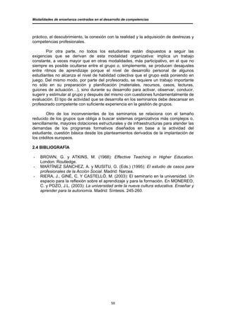 Modalidades de enseñanza centradas en el desarrollo de competencias




práctico, el descubrimiento, la conexión con la realidad y la adquisición de destrezas y
competencias profesionales.

        Por otra parte, no todos los estudiantes están dispuestos a seguir las
exigencias que se derivan de esta modalidad organizativa: implica un trabajo
constante, a veces mayor que en otras modalidades, más participativo, en el que no
siempre es posible ocultarse entre el grupo o, simplemente, se producen desajustes
entre ritmos de aprendizaje porque el nivel de desarrollo personal de algunos
estudiantes no alcanza el nivel de habilidad colectiva que el grupo está poniendo en
juego. Del mismo modo, por parte del profesorado, se requiere un trabajo importante
no sólo en su preparación y planificación (materiales, recursos, casos, lecturas,
guiones de actuación…), sino durante su desarrollo para activar, observar, conducir,
sugerir y estimular al grupo y después del mismo con cuestiones fundamentalmente de
evaluación. El tipo de actividad que se desarrolla en los seminarios debe descansar en
profesorado competente con suficiente experiencia en la gestión de grupos.

        Otro de los inconvenientes de los seminarios se relaciona con el tamaño
reducido de los grupos que obliga a buscar sistemas organizativos más complejos o,
sencillamente, mayores dotaciones estructurales y de infraestructuras para atender las
demandas de los programas formativos diseñados en base a la actividad del
estudiante, cuestión básica desde los planteamientos derivados de la implantación de
los créditos europeos.

2.4 BIBLIOGRAFÍA

-   BROWN, G. y ATKINS, M. (1988): Effective Teaching in Higher Education.
    London: Routledge.
-   MARTÍNEZ SÁNCHEZ, A. y MUSITU, G. (Eds.) (1995): El estudio de casos para
    profesionales de la Acción Social. Madrid: Narcea.
-   RIERA, J., GINÉ, C. Y CASTELLÓ, M. (2003): El seminario en la universidad. Un
    espacio para la reflexión sobre el aprendizaje y para la formación. En MONEREO,
    C. y POZO, J.L. (2003): La universidad ante la nueva cultura educativa. Enseñar y
    aprender para la autonomía. Madrid: Síntesis. 245-260.




                                             59
 