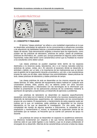 Modalidades de enseñanza centradas en el desarrollo de competencias




3. CLASES PRÁCTICAS

                            MODALIDAD                 FINALIDAD:
                            ORGANIZATIVA:

                                  CLASES                    MOSTRAR A LOS
                                 PRÁCTICAS              ESTUDIANTES CÓMO DEBEN
                                                                ACTUAR



3.1. CONCEPTO Y FINALIDAD

        El término “clases prácticas” se refiere a una modalidad organizativa en la que
se desarrollan actividades de aplicación de los conocimientos a situaciones concretas
y de adquisición de habilidades básicas y procedimentales relacionadas con la materia
objeto de estudio. Esta denominación engloba a diversos tipos de organización, como
pueden ser las prácticas de laboratorio, prácticas de campo, clases de problemas,
prácticas de informática, etc., puesto que, aunque presentan en algunos casos matices
importantes, todas ellas tienen como característica común que su finalidad es mostrar
a los estudiantes cómo deben actuar.

        Las clases prácticas se pueden organizar tanto dentro de los espacios
destinados a la docencia (aulas, laboratorios, etc.) o en marcos naturales externos
(prácticas de campo, visitas, etc.). En atención al escenario dónde se desarrolla la
actividad y debido, por un lado, a la importancia de las implicaciones que se derivan
para la gestión de la organización docente universitaria y, por otro, a las características
propias de cada una de ellas, cabe distinguir tres submodalidades: clases prácticas de
aula, clases prácticas de laboratorio y clases prácticas de campo.

         Las clases prácticas de aula se desarrollan en los mismos espacios que las
clases teóricas. En ellas, además del equipamiento básico habitual en cualquier aula
universitaria (mesas, sillas, pizarra, etc.) se debería contar con otros recursos
didácticos audiovisuales y relacionados con las tecnologías de la información que
faciliten la presentación de las aplicaciones prácticas de los contenidos mediante la
aportación de ejemplos y experiencias y el desarrollo de ejercicios o problemas.

        Las prácticas de laboratorio se desarrollan en espacios específicamente
equipados como tales con el material, el instrumental y los recursos necesarios para el
desarrollo de demostraciones, experimentos, etc. relacionados con los conocimientos
propios de una materia. El equipamiento y mantenimiento de estos espacios suele ser
costoso por lo que, en ocasiones, estas prácticas se desarrollan en los mismos
laboratorios en los que se desarrolla la investigación. Por otra parte, dada la
complejidad del manejo de algunos aparatos e instrumentos, la necesidad de su
preparación y mantenimiento e, incluso, la necesidad de supervisión directa de las
actividades que se realizan, es frecuente que se cuente con personal de apoyo no
docente.

       Las prácticas de campo se desarrollan en espacios no académicos exteriores.
La diferencia fundamental con respecto a las que hemos denominado prácticas
externas está en que están ligadas a una materia y que es el propio profesorado el
encargado de su desarrollo. Además de las características comunes a todas las clases


                                             60
 