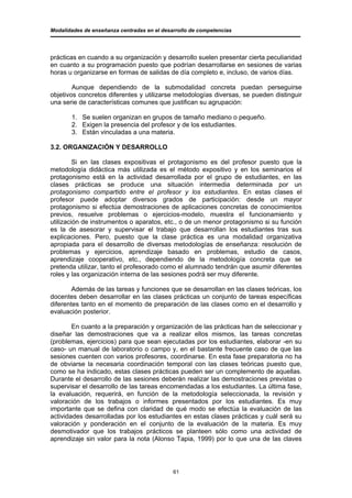 Modalidades de enseñanza centradas en el desarrollo de competencias




prácticas en cuando a su organización y desarrollo suelen presentar cierta peculiaridad
en cuanto a su programación puesto que podrían desarrollarse en sesiones de varias
horas u organizarse en formas de salidas de día completo e, incluso, de varios días.

        Aunque dependiendo de la submodalidad concreta puedan perseguirse
objetivos concretos diferentes y utilizarse metodologías diversas, se pueden distinguir
una serie de características comunes que justifican su agrupación:

       1. Se suelen organizan en grupos de tamaño mediano o pequeño.
       2. Exigen la presencia del profesor y de los estudiantes.
       3. Están vinculadas a una materia.

3.2. ORGANIZACIÓN Y DESARROLLO

         Si en las clases expositivas el protagonismo es del profesor puesto que la
metodología didáctica más utilizada es el método expositivo y en los seminarios el
protagonismo está en la actividad desarrollada por el grupo de estudiantes, en las
clases prácticas se produce una situación intermedia determinada por un
protagonismo compartido entre el profesor y los estudiantes. En estas clases el
profesor puede adoptar diversos grados de participación: desde un mayor
protagonismo si efectúa demostraciones de aplicaciones concretas de conocimientos
previos, resuelve problemas o ejercicios-modelo, muestra el funcionamiento y
utilización de instrumentos o aparatos, etc., o de un menor protagonismo si su función
es la de asesorar y supervisar el trabajo que desarrollan los estudiantes tras sus
explicaciones. Pero, puesto que la clase práctica es una modalidad organizativa
apropiada para el desarrollo de diversas metodologías de enseñanza: resolución de
problemas y ejercicios, aprendizaje basado en problemas, estudio de casos,
aprendizaje cooperativo, etc., dependiendo de la metodología concreta que se
pretenda utilizar, tanto el profesorado como el alumnado tendrán que asumir diferentes
roles y las organización interna de las sesiones podrá ser muy diferente.

        Además de las tareas y funciones que se desarrollan en las clases teóricas, los
docentes deben desarrollar en las clases prácticas un conjunto de tareas específicas
diferentes tanto en el momento de preparación de las clases como en el desarrollo y
evaluación posterior.

        En cuanto a la preparación y organización de las prácticas han de seleccionar y
diseñar las demostraciones que va a realizar ellos mismos, las tareas concretas
(problemas, ejercicios) para que sean ejecutadas por los estudiantes, elaborar -en su
caso- un manual de laboratorio o campo y, en el bastante frecuente caso de que las
sesiones cuenten con varios profesores, coordinarse. En esta fase preparatoria no ha
de obviarse la necesaria coordinación temporal con las clases teóricas puesto que,
como se ha indicado, estas clases prácticas pueden ser un complemento de aquellas.
Durante el desarrollo de las sesiones deberán realizar las demostraciones previstas o
supervisar el desarrollo de las tareas encomendadas a los estudiantes. La última fase,
la evaluación, requerirá, en función de la metodología seleccionada, la revisión y
valoración de los trabajos o informes presentados por los estudiantes. Es muy
importante que se defina con claridad de qué modo se efectúa la evaluación de las
actividades desarrolladas por los estudiantes en estas clases prácticas y cuál será su
valoración y ponderación en el conjunto de la evaluación de la materia. Es muy
desmotivador que los trabajos prácticos se planteen sólo como una actividad de
aprendizaje sin valor para la nota (Alonso Tapia, 1999) por lo que una de las claves




                                             61
 