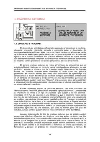Modalidades de enseñanza centradas en el desarrollo de competencias




4. PRÁCTICAS EXTERNAS


                            MODALIDAD                 FINALIDAD:
                            ORGANIZATIVA:
                                                        COMPLETAR LA FORMACIÓN
                                 PRÁCTICAS               DE LOS ALUMNOS EN UN
                                 EXTERNAS                CONTEXTO PROFESIONAL



4.1. CONCEPTO Y FINALIDAD

        El desarrollo de actividades profesionales asociadas al ejercicio de la medicina,
abogacía, economía, ingeniería, farmacia o psicología exige el desempeño de
competencias ciertamente complejas, que el estudiante comienza a adquirir por medio
de la formación teórica pero que no alcanza en un grado aceptable sino a través del
ejercicio de la práctica profesional. Las prácticas externas facilitan en buena medida
que estudiantes/titulados completen su formación de modo que estén en condiciones
de iniciar su carrera profesional con ciertas perspectivas de éxito en la misma.

        El término prácticas externas se refiere al “conjunto de actuaciones que un
estudiante/titulado realiza en un contexto natural relacionado con el ejercicio de una
profesión”. Aunque el contacto con la profesión puede desarrollarse de diversas
formas, las prácticas externas están diseñadas no tanto como una “práctica
profesional” en estricto sentido sino como una oportunidad de aprendizaje. En
consecuencia, la misión de este tipo de prácticas es lograr aprendizajes profesionales
en un contexto laboral sujeto a cierto control; así, los requerimientos que llegan al
estudiante/titulado pueden haber sido “filtrados”, el proceso que sigue para responder
a tales requerimientos está supervisado y las decisiones o productos obtenidos no son
de su completa responsabilidad.

         Existen diferentes formas de prácticas externas. Las más conocidas se
identifican como: Prácticum, prácticas en empresas y prácticas clínicas. La modalidad
de Prácticum se refiere a un tipo de prácticas -que pueden o no ser externas-
integradas en el Plan de estudios de una titulación y que el estudiante realiza como
una más de las materias que precisa para obtener la titulación, y con una equivalencia
en créditos. Las prácticas clínicas son en realidad un tipo de Prácticum vinculado al
área de las Ciencias de la Salud y, en consecuencia, integrado en el Plan de estudios
cuya superación por el estudiante también es reconocida en créditos. Finalmente, la
modalidad de prácticas en empresas alude a un tipo de prácticas que completan los
estudiantes egresados de una titulación, por tanto no forman parte del plan de
estudios, aunque también pueden tener un reconocimiento en forma de créditos.

        Aunque, dependiendo del tipo de prácticas externas que se adopte pueden
perseguirse objetivos diferentes, en términos generales éstas persiguen que los
estudiantes adquieran un conocimiento más o menos profundo de una organización o
entidad donde se ejerce una actividad profesional relacionada con la titulación, de su
estructura, actividades y modos de proceder; logren diseñar, desarrollar y valorar un
plan de acción acorde a las necesidades y demandas de dicha organización; se
familiaricen y pongan en práctica los procedimientos, protocolos y normas de



                                             64
 