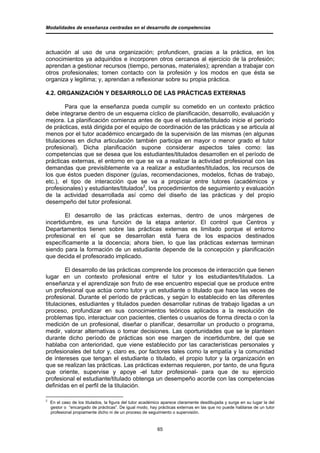 Modalidades de enseñanza centradas en el desarrollo de competencias




actuación al uso de una organización; profundicen, gracias a la práctica, en los
conocimientos ya adquiridos e incorporen otros cercanos al ejercicio de la profesión;
aprendan a gestionar recursos (tiempo, personas, materiales); aprendan a trabajar con
otros profesionales; tomen contacto con la profesión y los modos en que ésta se
organiza y legitima; y, aprendan a reflexionar sobre su propia práctica.

4.2. ORGANIZACIÓN Y DESARROLLO DE LAS PRÁCTICAS EXTERNAS

         Para que la enseñanza pueda cumplir su cometido en un contexto práctico
debe integrarse dentro de un esquema cíclico de planificación, desarrollo, evaluación y
mejora. La planificación comienza antes de que el estudiante/titulado inicie el período
de prácticas, está dirigida por el equipo de coordinación de las prácticas y se articula al
menos por el tutor académico encargado de la supervisión de las mismas (en algunas
titulaciones en dicha articulación también participa en mayor o menor grado el tutor
profesional). Dicha planificación supone considerar aspectos tales como: las
competencias que se desea que los estudiantes/titulados desarrollen en el período de
prácticas externas, el entorno en que se va a realizar la actividad profesional con las
demandas que previsiblemente va a realizar a estudiantes/titulados, los recursos de
los que éstos pueden disponer (guías, recomendaciones, modelos, fichas de trabajo,
etc.), el tipo de interacción que se va a propiciar entre tutores (académicos y
profesionales) y estudiantes/titulados2, los procedimientos de seguimiento y evaluación
de la actividad desarrollada así como del diseño de las prácticas y del propio
desempeño del tutor profesional.

        El desarrollo de las prácticas externas, dentro de unos márgenes de
incertidumbre, es una función de la etapa anterior. El control que Centros y
Departamentos tienen sobre las prácticas externas es limitado porque el entorno
profesional en el que se desarrollan está fuera de los espacios destinados
específicamente a la docencia; ahora bien, lo que las prácticas externas terminan
siendo para la formación de un estudiante depende de la concepción y planificación
que decida el profesorado implicado.

         El desarrollo de las prácticas comprende los procesos de interacción que tienen
lugar en un contexto profesional entre el tutor y los estudiantes/titulados. La
enseñanza y el aprendizaje son fruto de ese encuentro especial que se produce entre
un profesional que actúa como tutor y un estudiante o titulado que hace las veces de
profesional. Durante el período de prácticas, y según lo establecido en las diferentes
titulaciones, estudiantes y titulados pueden desarrollar rutinas de trabajo ligadas a un
proceso, profundizar en sus conocimientos teóricos aplicados a la resolución de
problemas tipo, interactuar con pacientes, clientes o usuarios de forma directa o con la
medición de un profesional, diseñar o planificar, desarrollar un producto o programa,
medir, valorar alternativas o tomar decisiones. Las oportunidades que se le planteen
durante dicho período de prácticas son ese margen de incertidumbre, del que se
hablaba con anterioridad, que viene establecido por las características personales y
profesionales del tutor y, claro es, por factores tales como la empatía y la comunidad
de intereses que tengan el estudiante o titulado, el propio tutor y la organización en
que se realizan las prácticas. Las prácticas externas requieren, por tanto, de una figura
que oriente, supervise y apoye -el tutor profesional- para que de su ejercicio
profesional el estudiante/titulado obtenga un desempeño acorde con las competencias
definidas en el perfil de la titulación.

2
    En el caso de los titulados, la figura del tutor académico aparece claramente desdibujada y surge en su lugar la del
    gestor o “encargado de prácticas”. De igual modo, hay prácticas externas en las que no puede hablarse de un tutor
    profesional propiamente dicho ni de un proceso de seguimiento o supervisión.


                                                           65
 