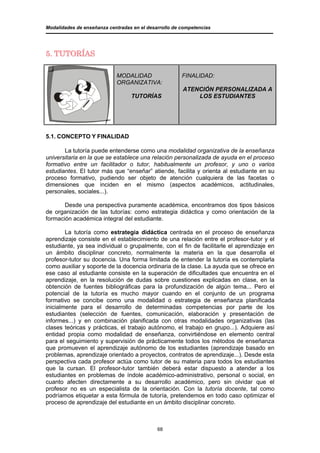 Modalidades de enseñanza centradas en el desarrollo de competencias




5. TUTORÍAS

                            MODALIDAD                  FINALIDAD:
                            ORGANIZATIVA:
                                                       ATENCIÓN PERSONALIZADA A
                                  TUTORÍAS                 LOS ESTUDIANTES




5.1. CONCEPTO Y FINALIDAD

       La tutoría puede entenderse como una modalidad organizativa de la enseñanza
universitaria en la que se establece una relación personalizada de ayuda en el proceso
formativo entre un facilitador o tutor, habitualmente un profesor, y uno o varios
estudiantes. El tutor más que “enseñar” atiende, facilita y orienta al estudiante en su
proceso formativo, pudiendo ser objeto de atención cualquiera de las facetas o
dimensiones que inciden en el mismo (aspectos académicos, actitudinales,
personales, sociales...).

       Desde una perspectiva puramente académica, encontramos dos tipos básicos
de organización de las tutorías: como estrategia didáctica y como orientación de la
formación académica integral del estudiante.

        La tutoría como estrategia didáctica centrada en el proceso de enseñanza
aprendizaje consiste en el establecimiento de una relación entre el profesor-tutor y el
estudiante, ya sea individual o grupalmente, con el fin de facilitarle el aprendizaje en
un ámbito disciplinar concreto, normalmente la materia en la que desarrolla el
profesor-tutor su docencia. Una forma limitada de entender la tutoría es contemplarla
como auxiliar y soporte de la docencia ordinaria de la clase. La ayuda que se ofrece en
ese caso al estudiante consiste en la superación de dificultades que encuentra en el
aprendizaje, en la resolución de dudas sobre cuestiones explicadas en clase, en la
obtención de fuentes bibliográficas para la profundización de algún tema... Pero el
potencial de la tutoría es mucho mayor cuando en el conjunto de un programa
formativo se concibe como una modalidad o estrategia de enseñanza planificada
inicialmente para el desarrollo de determinadas competencias por parte de los
estudiantes (selección de fuentes, comunicación, elaboración y presentación de
informes...) y en combinación planificada con otras modalidades organizativas (las
clases teóricas y prácticas, el trabajo autónomo, el trabajo en grupo...). Adquiere así
entidad propia como modalidad de enseñanza, convirtiéndose en elemento central
para el seguimiento y supervisión de prácticamente todos los métodos de enseñanza
que promueven el aprendizaje autónomo de los estudiantes (aprendizaje basado en
problemas, aprendizaje orientado a proyectos, contratos de aprendizaje...). Desde esta
perspectiva cada profesor actúa como tutor de su materia para todos los estudiantes
que la cursan. El profesor-tutor también deberá estar dispuesto a atender a los
estudiantes en problemas de índole académico-administrativo, personal o social, en
cuanto afecten directamente a su desarrollo académico, pero sin olvidar que el
profesor no es un especialista de la orientación. Con la tutoría docente, tal como
podríamos etiquetar a esta fórmula de tutoría, pretendemos en todo caso optimizar el
proceso de aprendizaje del estudiante en un ámbito disciplinar concreto.



                                             68
 