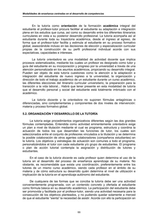 Modalidades de enseñanza centradas en el desarrollo de competencias




        En la tutoría como orientación de la formación académica integral del
estudiante el profesor-tutor procura facilitar al estudiante su adaptación e integración
plena en los estudios que cursa, así como su desarrollo entre los diferentes itinerarios
curriculares en vista a su posterior desarrollo profesional. La tutoría acompaña así al
estudiante durante toda su trayectoria académica, desde el ingreso al egreso, de
forma que el profesor-tutor facilita y estimula al estudiante en su proceso formativo
global, asesorándole incluso en las decisiones de elección y especialización curricular
propias de la construcción de su perfil profesional individual acorde con sus
expectativas, capacidades e intereses.

        La tutoría orientadora es una modalidad de actividad docente que implica
procesos sistematizados, mediante los cuales un profesor es designado como tutor y
guía del estudiante en su incorporación y progreso por la universidad a través de una
atención personalizada en los asuntos académicos, propiciando su desarrollo integral.
Pueden ser objeto de esta tutoría cuestiones como la atención a la adaptación e
integración del estudiante de nuevo ingreso a la universidad, la organización y
dirección de todo el trabajo académico de un estudiante durante un curso académico,
las diferentes elecciones del itinerario curricular universitario, la preparación para la
transición a la vida laboral... Habrá que tener presente en esta modalidad de tutoría
que el desarrollo personal y social del estudiante está totalmente imbricado con el
académico.

       La tutoría docente y la orientadora no suponen fórmulas antagónicas o
diferenciadas, sino complementarias y componentes de dos niveles de intervención:
materia y proceso formativo global.

5.2. ORGANIZACIÓN Y DESARROLLO DE LA TUTORÍA

      La tutoría exige procedimientos organizativos diferentes según las dos grandes
fórmulas contempladas. Entendida como actividad eminentemente orientadora exige
un plan a nivel de titulación mediante el cual se programa, estructura y coordina la
actuación de todos los que desarrollan las funciones de tutor, los cuales son
seleccionados entre el conjunto de profesores vinculados a la titulación y se determina
la posible colaboración de otros agentes colaboradores (compañeros estudiantes) en
la tutoría. Los objetivos y estrategias de actuación son comunes a todo el programa,
personalizándolos el tutor con cada estudiante y/o grupo de estudiantes. El programa
o plan de acción tutorial contempla la asignación y distribución de tutores y
estudiantes.

      En el caso de la tutoría docente es cada profesor quien determina el uso de la
tutoría en el desarrollo del proceso de enseñanza aprendizaje de su materia. No
obstante, es recomendable que exista una coordinación, preferentemente entre los
tutores de un mismo curso académico, siendo cada profesor en el ámbito de su
materia y de cómo estructura su desarrollo quién determina el nivel de utilización e
implicación de la tutoría en el aprendizaje autónomo del estudiante.

      De cualquiera de las formas que se conciba la tutoría debe ser una actividad
convenientemente programada, con un contenido concreto y ofertada al estudiante
como fórmula básica en su desarrollo académico. La participación del estudiante debe
ser promovida y facilitada por el profesor-tutor, siendo una actividad necesaria para la
consecución de los objetivos planteados, y no pudiendo quedar solamente a merced
de que el estudiante “sienta” la necesidad de asistir. Acorde con ello la participación en



                                             69
 
